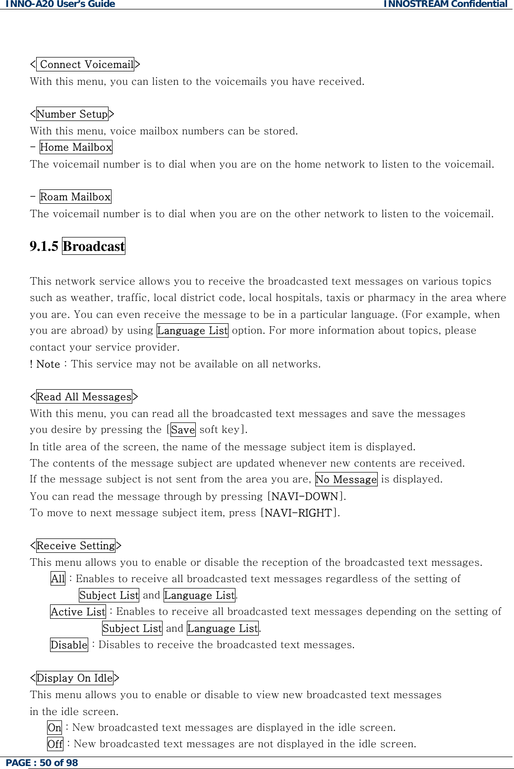INNO-A20 User&rsquo;s Guide  INNOSTREAM Confidential   < Connect Voicemail> With this menu, you can listen to the voicemails you have received.  <Number Setup> With this menu, voice mailbox numbers can be stored. - Home Mailbox The voicemail number is to dial when you are on the home network to listen to the voicemail.  - Roam Mailbox  The voicemail number is to dial when you are on the other network to listen to the voicemail.   9.1.5 Broadcast   This network service allows you to receive the broadcasted text messages on various topics such as weather, traffic, local district code, local hospitals, taxis or pharmacy in the area where you are. You can even receive the message to be in a particular language. (For example, when you are abroad) by using Language List option. For more information about topics, please contact your service provider. ! Note : This service may not be available on all networks.  <Read All Messages> With this menu, you can read all the broadcasted text messages and save the messages  you desire by pressing the [Save soft key]. In title area of the screen, the name of the message subject item is displayed. The contents of the message subject are updated whenever new contents are received.  If the message subject is not sent from the area you are, No Message is displayed.  You can read the message through by pressing [NAVI-DOWN].  To move to next message subject item, press [NAVI-RIGHT].  <Receive Setting> This menu allows you to enable or disable the reception of the broadcasted text messages. All : Enables to receive all broadcasted text messages regardless of the setting of         Subject List and Language List. Active List : Enables to receive all broadcasted text messages depending on the setting of  Subject List and Language List. Disable : Disables to receive the broadcasted text messages.  <Display On Idle> This menu allows you to enable or disable to view new broadcasted text messages in the idle screen.      On : New broadcasted text messages are displayed in the idle screen.      Off : New broadcasted text messages are not displayed in the idle screen. PAGE : 50 of 98    