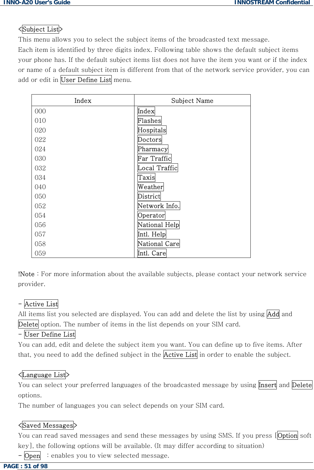 INNO-A20 User&rsquo;s Guide  INNOSTREAM Confidential  <Subject List> This menu allows you to select the subject items of the broadcasted text message. Each item is identified by three digits index. Following table shows the default subject items your phone has. If the default subject items list does not have the item you want or if the index or name of a default subject item is different from that of the network service provider, you can add or edit in User Define List menu.  Index Subject Name 000 010 020 022 024 030 032 034 040 050 052 054 056 057 058 059 Index Flashes Hospitals Doctors Pharmacy Far Traffic Local Traffic Taxis Weather District Network Info. Operator National Help Intl. Help National Care Intl. Care  !Note : For more information about the available subjects, please contact your network service provider.  - Active List All items list you selected are displayed. You can add and delete the list by using Add and Delete option. The number of items in the list depends on your SIM card. - User Define List  You can add, edit and delete the subject item you want. You can define up to five items. After that, you need to add the defined subject in the Active List in order to enable the subject.  <Language List> You can select your preferred languages of the broadcasted message by using Insert and Delete options. The number of languages you can select depends on your SIM card.  <Saved Messages> You can read saved messages and send these messages by using SMS. If you press [Option soft key], the following options will be available. (It may differ according to situation) - Open   : enables you to view selected message. PAGE : 51 of 98    