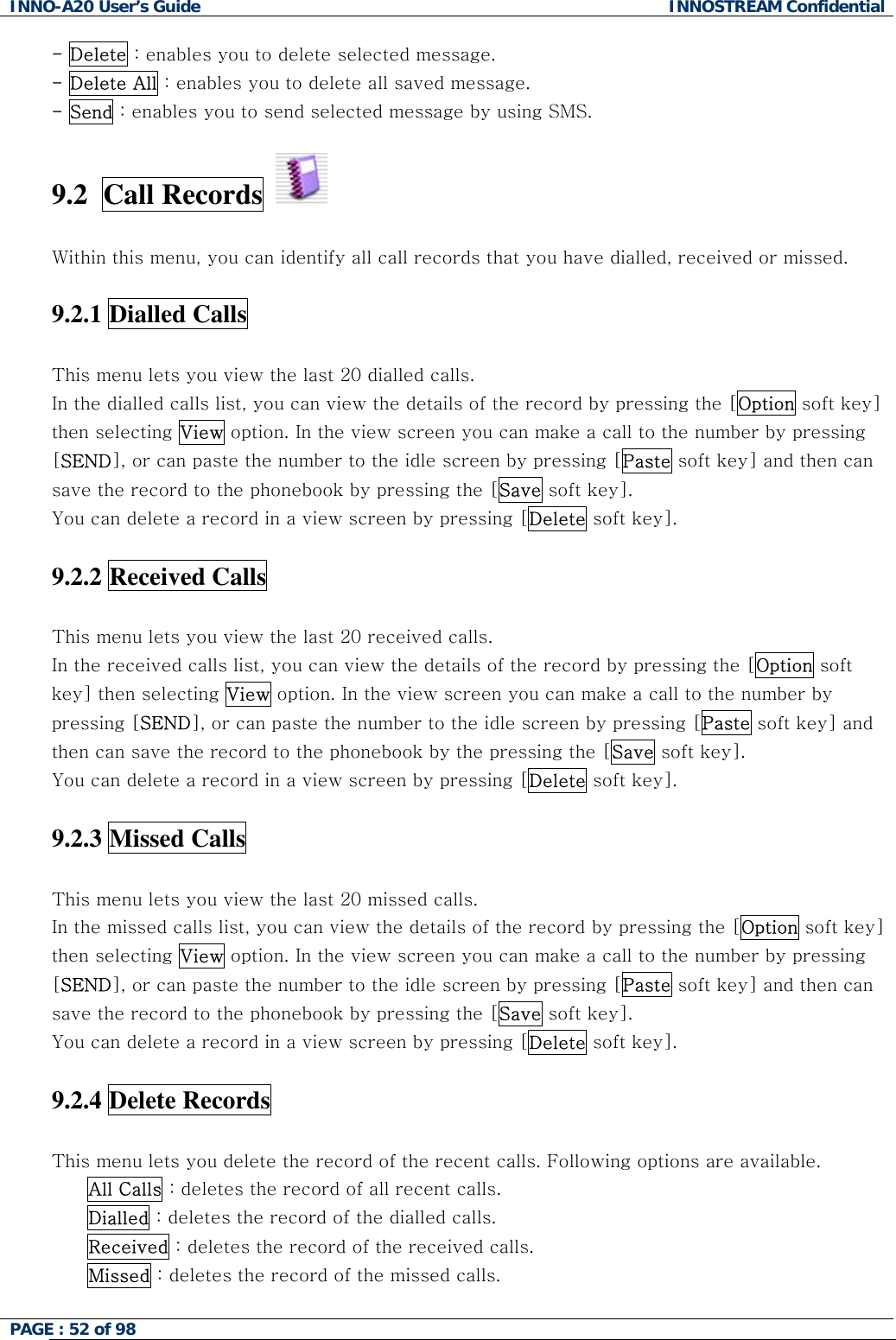 INNO-A20 User&rsquo;s Guide  INNOSTREAM Confidential - Delete : enables you to delete selected message. - Delete All : enables you to delete all saved message. - Send : enables you to send selected message by using SMS.  9.2  Call Records     Within this menu, you can identify all call records that you have dialled, received or missed.  9.2.1 Dialled Calls    This menu lets you view the last 20 dialled calls. In the dialled calls list, you can view the details of the record by pressing the [Option soft key] then selecting View option. In the view screen you can make a call to the number by pressing [SEND], or can paste the number to the idle screen by pressing [Paste soft key] and then can save the record to the phonebook by pressing the [Save soft key]. You can delete a record in a view screen by pressing [Delete soft key].  9.2.2 Received Calls    This menu lets you view the last 20 received calls. In the received calls list, you can view the details of the record by pressing the [Option soft key] then selecting View option. In the view screen you can make a call to the number by pressing [SEND], or can paste the number to the idle screen by pressing [Paste soft key] and then can save the record to the phonebook by the pressing the [Save soft key]. You can delete a record in a view screen by pressing [Delete soft key].  9.2.3 Missed Calls    This menu lets you view the last 20 missed calls. In the missed calls list, you can view the details of the record by pressing the [Option soft key] then selecting View option. In the view screen you can make a call to the number by pressing [SEND], or can paste the number to the idle screen by pressing [Paste soft key] and then can save the record to the phonebook by pressing the [Save soft key]. You can delete a record in a view screen by pressing [Delete soft key].  9.2.4 Delete Records    This menu lets you delete the record of the recent calls. Following options are available. All Calls : deletes the record of all recent calls. Dialled : deletes the record of the dialled calls. Received : deletes the record of the received calls. Missed : deletes the record of the missed calls.  PAGE : 52 of 98    