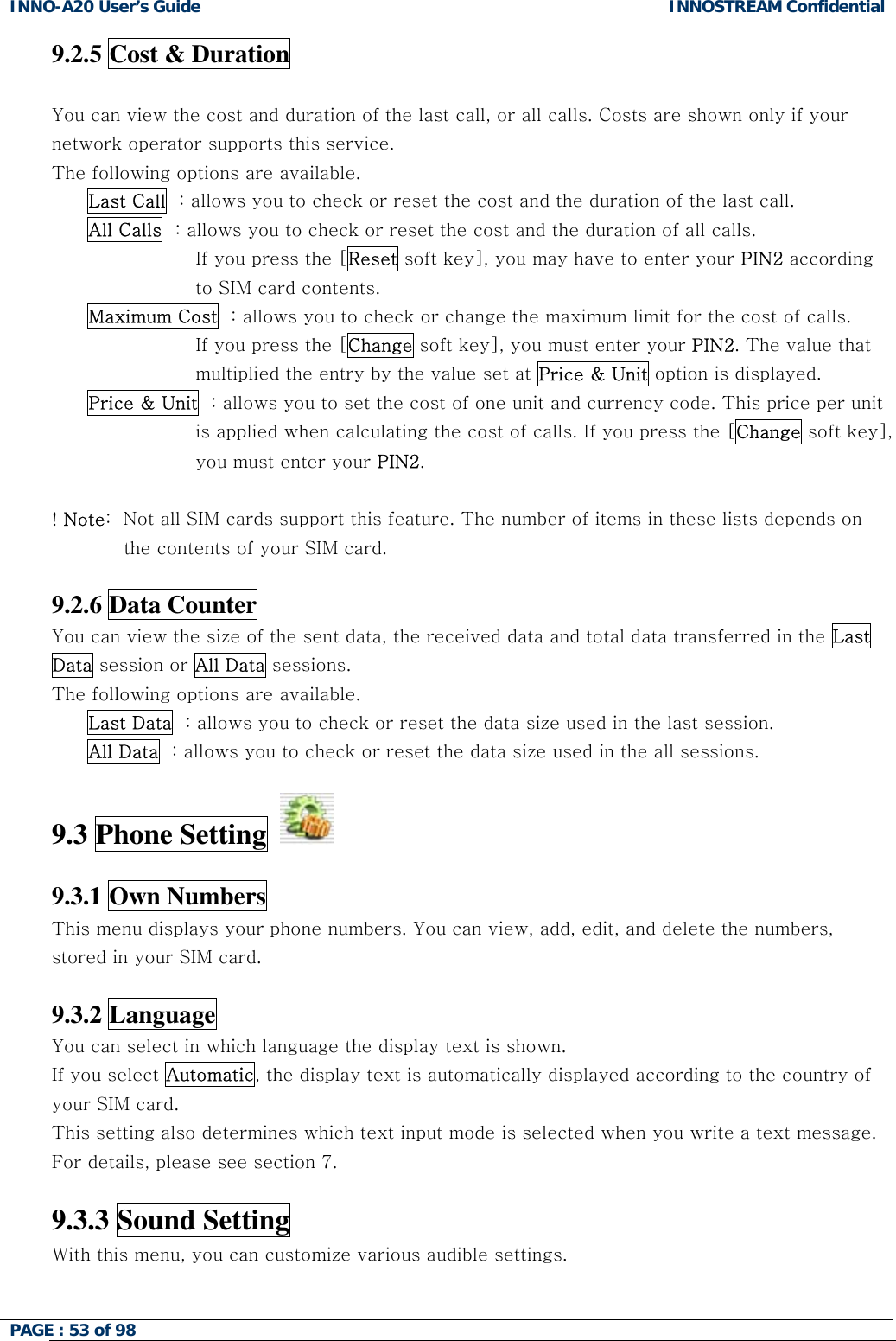 INNO-A20 User&rsquo;s Guide  INNOSTREAM Confidential 9.2.5 Cost &amp; Duration    You can view the cost and duration of the last call, or all calls. Costs are shown only if your network operator supports this service. The following options are available. Last Call  : allows you to check or reset the cost and the duration of the last call. All Calls  : allows you to check or reset the cost and the duration of all calls.  If you press the [Reset soft key], you may have to enter your PIN2 according to SIM card contents. Maximum Cost  : allows you to check or change the maximum limit for the cost of calls.  If you press the [Change soft key], you must enter your PIN2. The value that  multiplied the entry by the value set at Price &amp; Unit option is displayed. Price &amp; Unit  : allows you to set the cost of one unit and currency code. This price per unit  is applied when calculating the cost of calls. If you press the [Change soft key],  you must enter your PIN2.  ! Note:  Not all SIM cards support this feature. The number of items in these lists depends on the contents of your SIM card.  9.2.6 Data Counter   You can view the size of the sent data, the received data and total data transferred in the Last Data session or All Data sessions.  The following options are available. Last Data  : allows you to check or reset the data size used in the last session. All Data  : allows you to check or reset the data size used in the all sessions.  9.3 Phone Setting     9.3.1 Own Numbers   This menu displays your phone numbers. You can view, add, edit, and delete the numbers, stored in your SIM card.  9.3.2 Language   You can select in which language the display text is shown. If you select Automatic, the display text is automatically displayed according to the country of your SIM card. This setting also determines which text input mode is selected when you write a text message. For details, please see section 7.  9.3.3 Sound Setting  With this menu, you can customize various audible settings.                PAGE : 53 of 98    