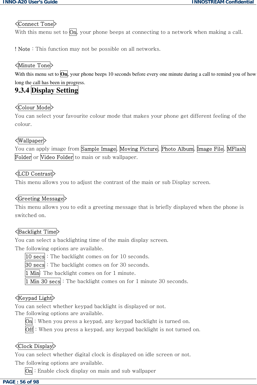 INNO-A20 User&rsquo;s Guide  INNOSTREAM Confidential  <Connect Tone> With this menu set to On, your phone beeps at connecting to a network when making a call.  ! Note : This function may not be possible on all networks.  <Minute Tone> With this menu set to On, your phone beeps 10 seconds before every one minute during a call to remind you of how long the call has been in progress. 9.3.4 Display Setting    <Colour Mode> You can select your favourite colour mode that makes your phone get different feeling of the colour.  <Wallpaper> You can apply image from Sample Image, Moving Picture, Photo Album, Image File, MFlash Folder or Video Folder to main or sub wallpaper.  <LCD Contrast> This menu allows you to adjust the contrast of the main or sub Display screen.  <Greeting Message> This menu allows you to edit a greeting message that is briefly displayed when the phone is switched on.  <Backlight Time> You can select a backlighting time of the main display screen. The following options are available. 10 secs : The backlight comes on for 10 seconds. 30 secs : The backlight comes on for 30 seconds. 1 Min: The backlight comes on for 1 minute. 1 Min 30 secs : The backlight comes on for 1 minute 30 seconds.  <Keypad Light> You can select whether keypad backlight is displayed or not. The following options are available.       On : When you press a keypad, any keypad backlight is turned on.       Off : When you press a keypad, any keypad backlight is not turned on.  <Clock Display> You can select whether digital clock is displayed on idle screen or not. The following options are available. On : Enable clock display on main and sub wallpaper PAGE : 56 of 98    
