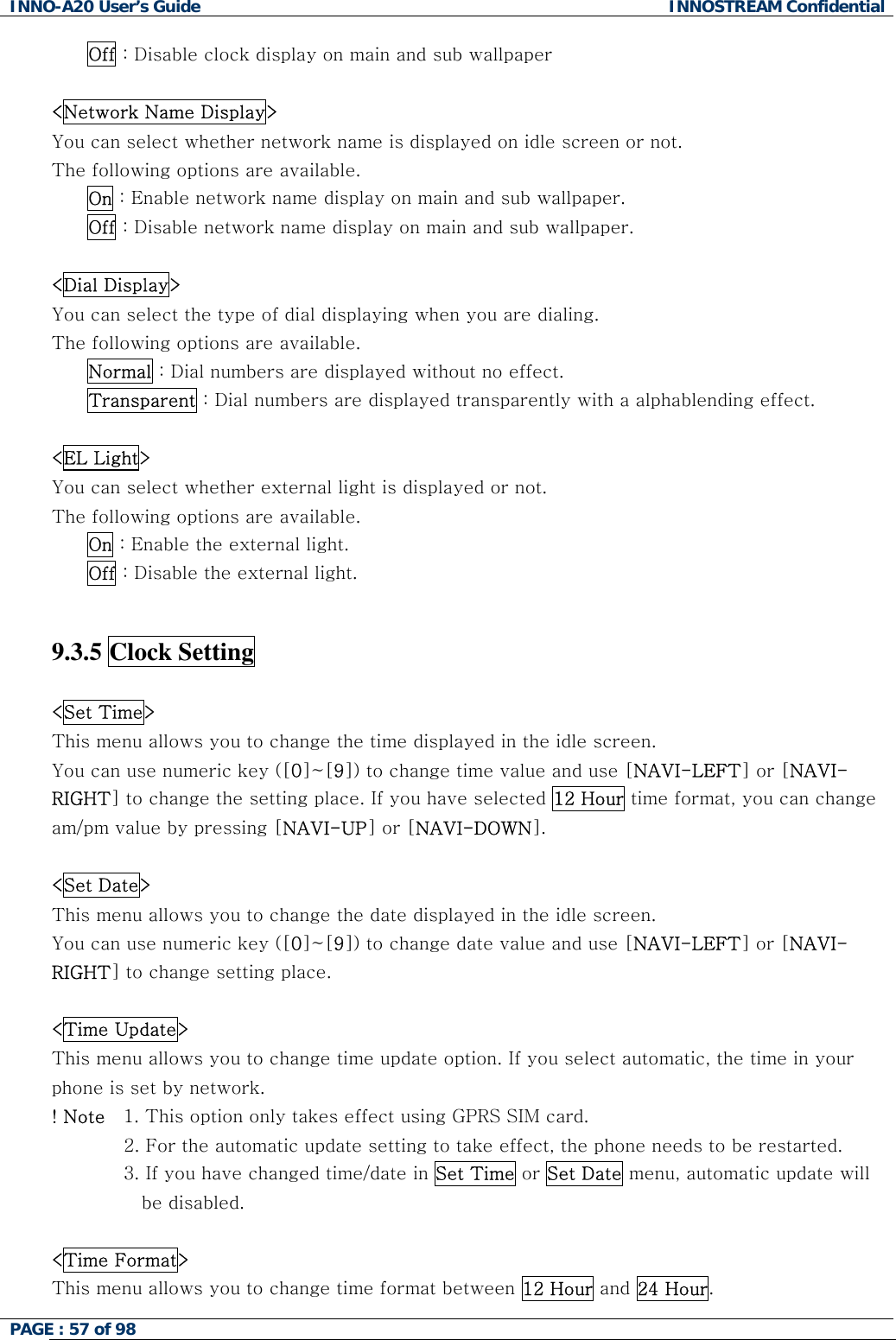 INNO-A20 User&rsquo;s Guide  INNOSTREAM Confidential Off : Disable clock display on main and sub wallpaper  <Network Name Display> You can select whether network name is displayed on idle screen or not. The following options are available. On : Enable network name display on main and sub wallpaper. Off : Disable network name display on main and sub wallpaper.  <Dial Display> You can select the type of dial displaying when you are dialing. The following options are available. Normal : Dial numbers are displayed without no effect. Transparent : Dial numbers are displayed transparently with a alphablending effect.  <EL Light> You can select whether external light is displayed or not. The following options are available. On : Enable the external light. Off : Disable the external light.   9.3.5 Clock Setting    <Set Time> This menu allows you to change the time displayed in the idle screen. You can use numeric key ([0]~[9]) to change time value and use [NAVI-LEFT] or [NAVI-RIGHT] to change the setting place. If you have selected 12 Hour time format, you can change am/pm value by pressing [NAVI-UP] or [NAVI-DOWN].  <Set Date> This menu allows you to change the date displayed in the idle screen.  You can use numeric key ([0]~[9]) to change date value and use [NAVI-LEFT] or [NAVI-RIGHT] to change setting place.  <Time Update> This menu allows you to change time update option. If you select automatic, the time in your phone is set by network. ! Note   1. This option only takes effect using GPRS SIM card.  2. For the automatic update setting to take effect, the phone needs to be restarted. 3. If you have changed time/date in Set Time or Set Date menu, automatic update will be disabled.   <Time Format> This menu allows you to change time format between 12 Hour and 24 Hour. PAGE : 57 of 98    