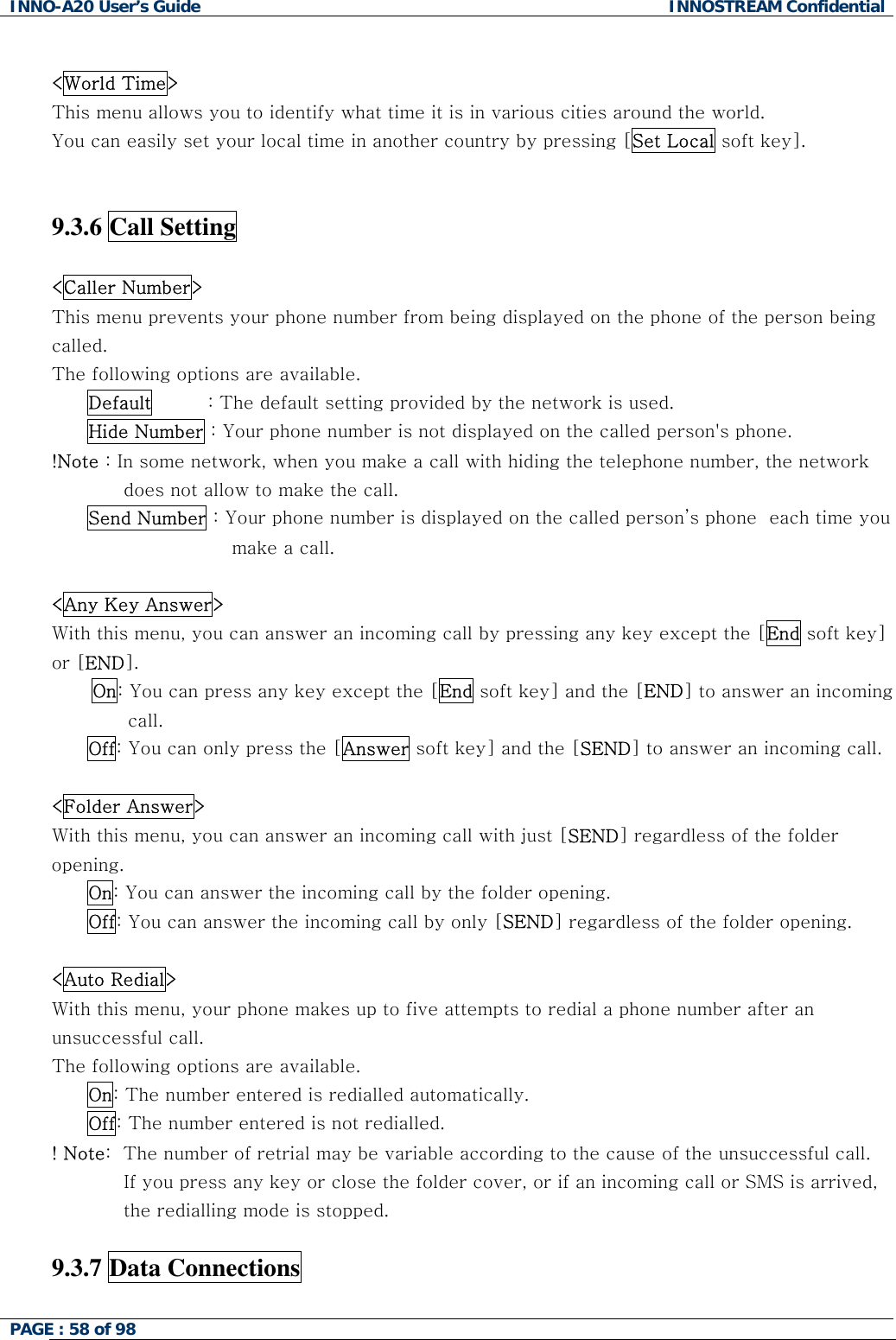 INNO-A20 User&rsquo;s Guide  INNOSTREAM Confidential  <World Time> This menu allows you to identify what time it is in various cities around the world. You can easily set your local time in another country by pressing [Set Local soft key].   9.3.6 Call Setting    <Caller Number> This menu prevents your phone number from being displayed on the phone of the person being called. The following options are available. Default         : The default setting provided by the network is used. Hide Number : Your phone number is not displayed on the called person's phone. !Note : In some network, when you make a call with hiding the telephone number, the network does not allow to make the call. Send Number : Your phone number is displayed on the called person&rsquo;s phone  each time you make a call.   <Any Key Answer> With this menu, you can answer an incoming call by pressing any key except the [End soft key] or [END]. On: You can press any key except the [End soft key] and the [END] to answer an incoming call. Off: You can only press the [Answer soft key] and the [SEND] to answer an incoming call.  <Folder Answer> With this menu, you can answer an incoming call with just [SEND] regardless of the folder opening.  On: You can answer the incoming call by the folder opening. Off: You can answer the incoming call by only [SEND] regardless of the folder opening.  <Auto Redial> With this menu, your phone makes up to five attempts to redial a phone number after an unsuccessful call. The following options are available. On: The number entered is redialled automatically. Off: The number entered is not redialled. ! Note:  The number of retrial may be variable according to the cause of the unsuccessful call. If you press any key or close the folder cover, or if an incoming call or SMS is arrived, the redialling mode is stopped.  9.3.7 Data Connections  PAGE : 58 of 98    
