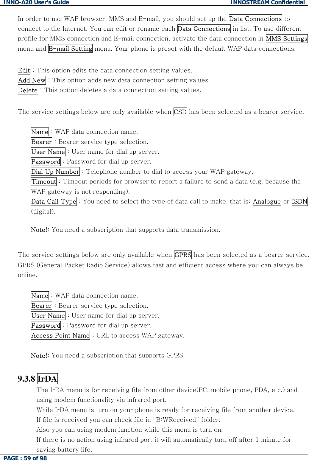INNO-A20 User&rsquo;s Guide  INNOSTREAM Confidential In order to use WAP browser, MMS and E-mail, you should set up the Data Connections to connect to the Internet. You can edit or rename each Data Connections in list. To use different profile for MMS connection and E-mail connection, activate the data connection in MMS Settings menu and E-mail Setting menu. Your phone is preset with the default WAP data connections.  Edit : This option edits the data connection setting values. Add New : This option adds new data connection setting values. Delete : This option deletes a data connection setting values.  The service settings below are only available when CSD has been selected as a bearer service.  Name : WAP data connection name. Bearer : Bearer service type selection. User Name : User name for dial up server. Password : Password for dial up server. Dial Up Number : Telephone number to dial to access your WAP gateway. Timeout : Timeout periods for browser to report a failure to send a data (e.g. because the WAP gateway is not responding). Data Call Type : You need to select the type of data call to make, that is: Analogue or ISDN (digital).  Note!: You need a subscription that supports data transmission.  The service settings below are only available when GPRS has been selected as a bearer service. GPRS (General Packet Radio Service) allows fast and efficient access where you can always be online.  Name : WAP data connection name. Bearer : Bearer service type selection. User Name : User name for dial up server. Password : Password for dial up server.  Access Point Name : URL to access WAP gateway.   Note!: You need a subscription that supports GPRS.  9.3.8 IrDA The IrDA menu is for receiving file from other device(PC, mobile phone, PDA, etc.) and   using modem functionality via infrared port. While IrDA menu is turn on your phone is ready for receiving file from another device. If file is received you can check file in &ldquo;B:\Received&rdquo; folder. Also you can using modem function while this menu is turn on. If there is no action using infrared port it will automatically turn off after 1 minute for saving battery life. PAGE : 59 of 98    