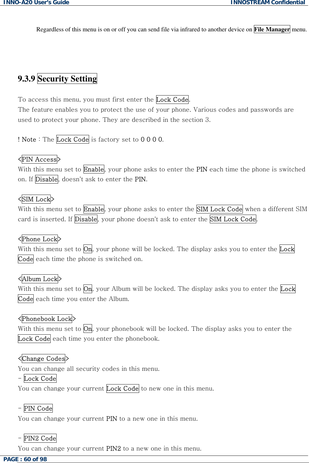 INNO-A20 User&rsquo;s Guide  INNOSTREAM Confidential  Regardless of this menu is on or off you can send file via infrared to another device on File Manager menu.     9.3.9 Security Setting    To access this menu, you must first enter the Lock Code.  The feature enables you to protect the use of your phone. Various codes and passwords are used to protect your phone. They are described in the section 3.  ! Note : The Lock Code is factory set to 0 0 0 0.  <PIN Access> With this menu set to Enable, your phone asks to enter the PIN each time the phone is switched on. If Disable, doesn't ask to enter the PIN.  <SIM Lock> With this menu set to Enable, your phone asks to enter the SIM Lock Code when a different SIM card is inserted. If Disable, your phone doesn't ask to enter the SIM Lock Code.   <Phone Lock> With this menu set to On, your phone will be locked. The display asks you to enter the Lock Code each time the phone is switched on.   <Album Lock> With this menu set to On, your Album will be locked. The display asks you to enter the Lock Code each time you enter the Album.  <Phonebook Lock> With this menu set to On, your phonebook will be locked. The display asks you to enter the Lock Code each time you enter the phonebook.   <Change Codes> You can change all security codes in this menu. - Lock Code You can change your current Lock Code to new one in this menu.  - PIN Code You can change your current PIN to a new one in this menu.  - PIN2 Code You can change your current PIN2 to a new one in this menu. PAGE : 60 of 98    