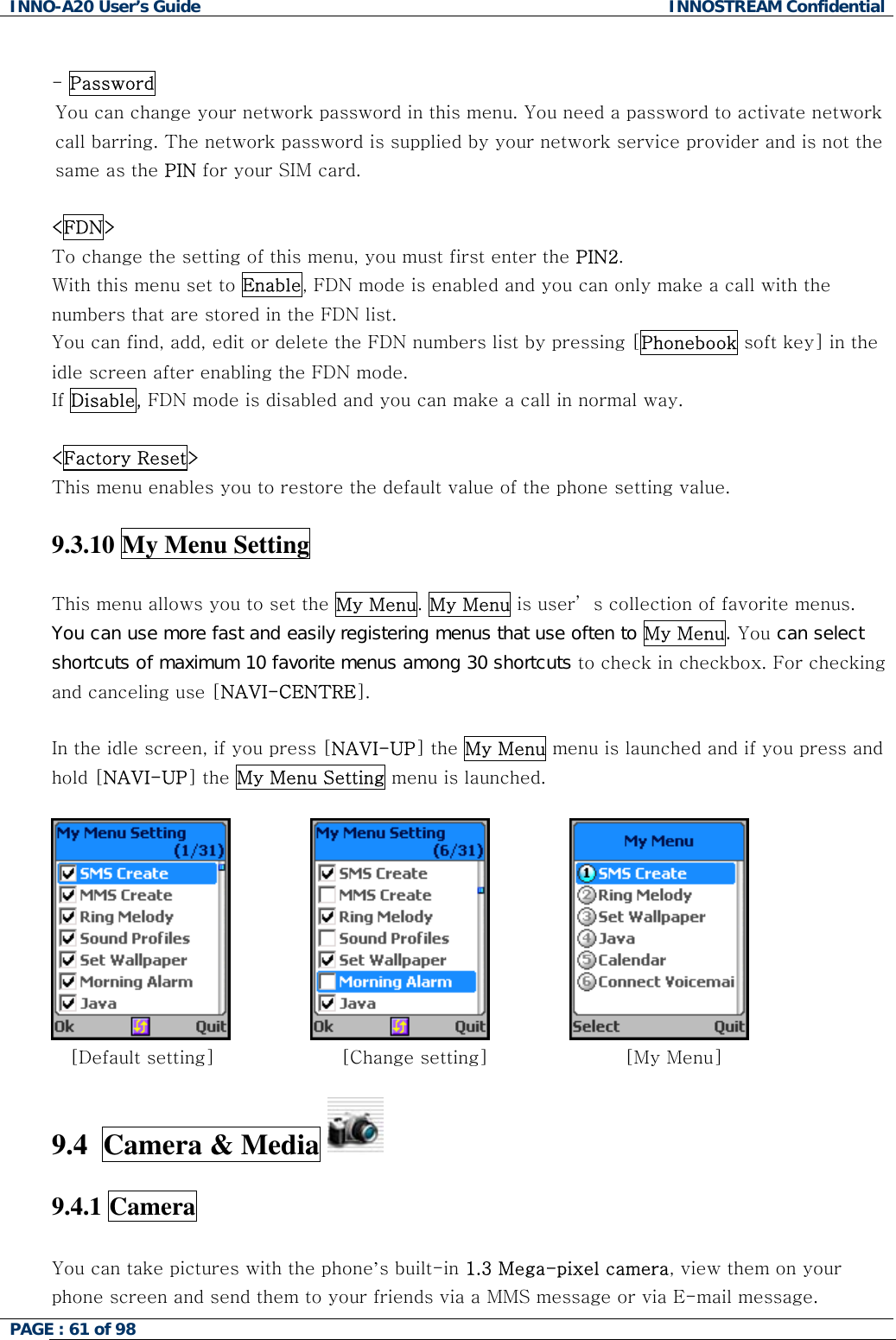 INNO-A20 User&rsquo;s Guide  INNOSTREAM Confidential  - Password  You can change your network password in this menu. You need a password to activate network call barring. The network password is supplied by your network service provider and is not the same as the PIN for your SIM card.   <FDN> To change the setting of this menu, you must first enter the PIN2. With this menu set to Enable, FDN mode is enabled and you can only make a call with the numbers that are stored in the FDN list.  You can find, add, edit or delete the FDN numbers list by pressing [Phonebook soft key] in the idle screen after enabling the FDN mode. If Disable, FDN mode is disabled and you can make a call in normal way.  <Factory Reset> This menu enables you to restore the default value of the phone setting value.  9.3.10 My Menu Setting  This menu allows you to set the My Menu. My Menu is user&rsquo; s collection of favorite menus.  You can use more fast and easily registering menus that use often to My Menu. You can select shortcuts of maximum 10 favorite menus among 30 shortcuts to check in checkbox. For checking and canceling use [NAVI-CENTRE].  In the idle screen, if you press [NAVI-UP] the My Menu menu is launched and if you press and hold [NAVI-UP] the My Menu Setting menu is launched.         [Default setting]         [Change setting]             [My Menu]  9.4  Camera &amp; Media    9.4.1 Camera  You can take pictures with the phone&rsquo;s built-in 1.3 Mega-pixel camera, view them on your phone screen and send them to your friends via a MMS message or via E-mail message. PAGE : 61 of 98    