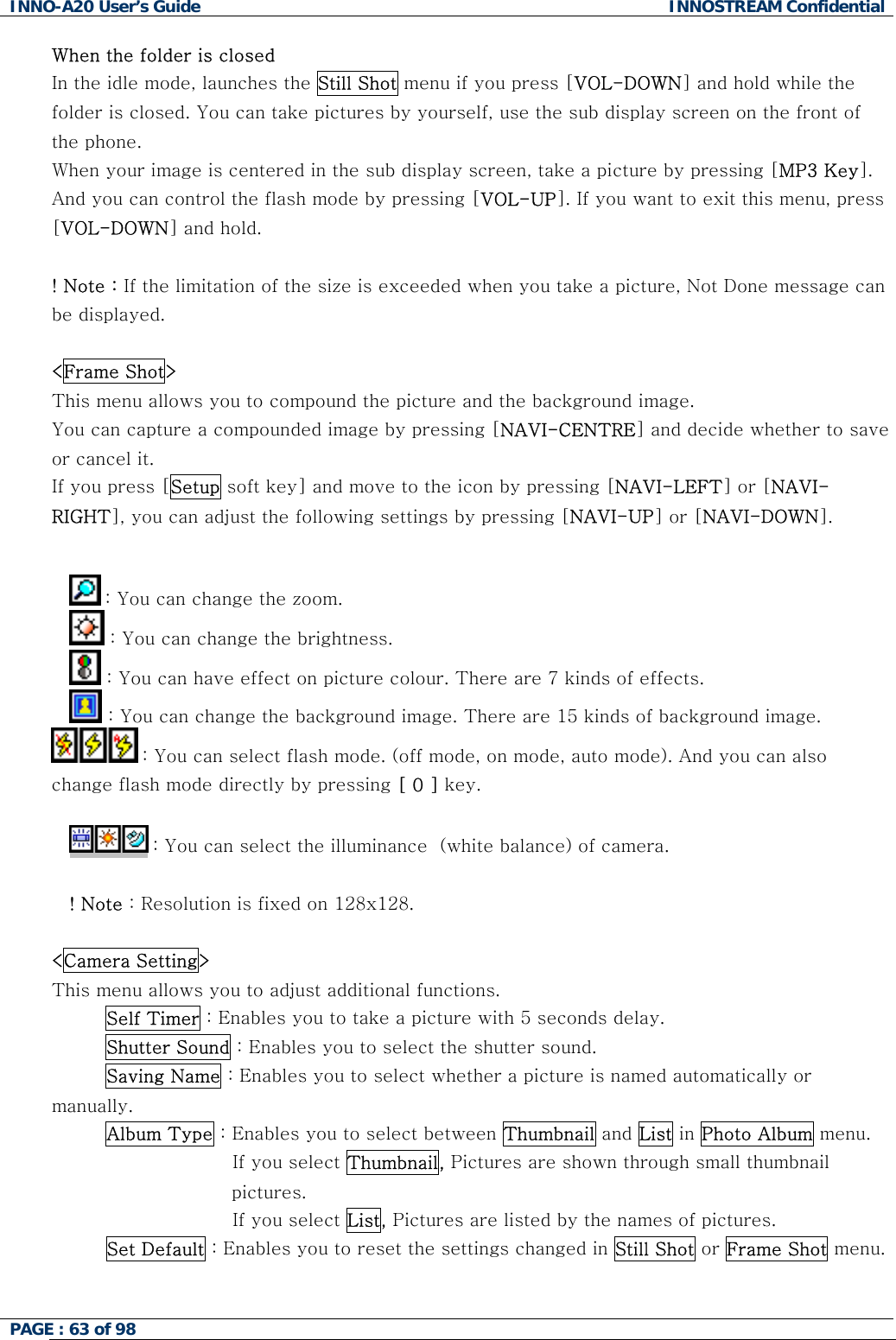 INNO-A20 User&rsquo;s Guide  INNOSTREAM Confidential When the folder is closed In the idle mode, launches the Still Shot menu if you press [VOL-DOWN] and hold while the folder is closed. You can take pictures by yourself, use the sub display screen on the front of the phone. When your image is centered in the sub display screen, take a picture by pressing [MP3 Key]. And you can control the flash mode by pressing [VOL-UP]. If you want to exit this menu, press [VOL-DOWN] and hold.  ! Note : If the limitation of the size is exceeded when you take a picture, Not Done message can be displayed.  <Frame Shot> This menu allows you to compound the picture and the background image. You can capture a compounded image by pressing [NAVI-CENTRE] and decide whether to save or cancel it. If you press [Setup soft key] and move to the icon by pressing [NAVI-LEFT] or [NAVI-RIGHT], you can adjust the following settings by pressing [NAVI-UP] or [NAVI-DOWN].   : You can change the zoom.  : You can change the brightness.  : You can have effect on picture colour. There are 7 kinds of effects.  : You can change the background image. There are 15 kinds of background image.  : You can select flash mode. (off mode, on mode, auto mode). And you can also change flash mode directly by pressing [ 0 ] key.   : You can select the illuminance  (white balance) of camera.  ! Note : Resolution is fixed on 128x128.  <Camera Setting> This menu allows you to adjust additional functions. Self Timer : Enables you to take a picture with 5 seconds delay. Shutter Sound : Enables you to select the shutter sound. Saving Name : Enables you to select whether a picture is named automatically or manually. Album Type : Enables you to select between Thumbnail and List in Photo Album menu.                      If you select Thumbnail, Pictures are shown through small thumbnail pictures.                      If you select List, Pictures are listed by the names of pictures.          Set Default : Enables you to reset the settings changed in Still Shot or Frame Shot menu.   PAGE : 63 of 98    