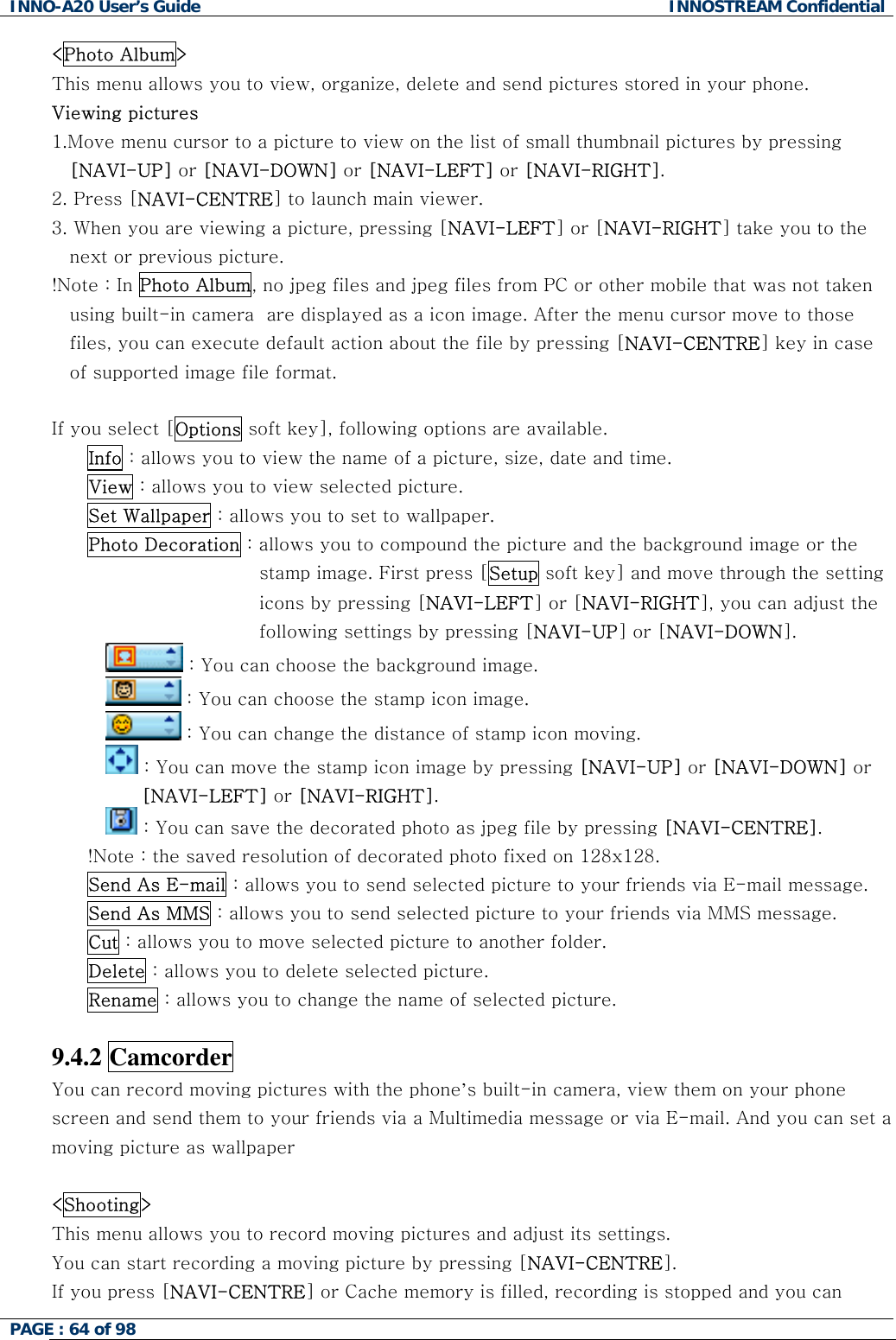 INNO-A20 User&rsquo;s Guide  INNOSTREAM Confidential <Photo Album> This menu allows you to view, organize, delete and send pictures stored in your phone. Viewing pictures 1.Move menu cursor to a picture to view on the list of small thumbnail pictures by pressing [NAVI-UP] or [NAVI-DOWN] or [NAVI-LEFT] or [NAVI-RIGHT]. 2. Press [NAVI-CENTRE] to launch main viewer. 3. When you are viewing a picture, pressing [NAVI-LEFT] or [NAVI-RIGHT] take you to the next or previous picture. !Note : In Photo Album, no jpeg files and jpeg files from PC or other mobile that was not taken using built-in camera  are displayed as a icon image. After the menu cursor move to those files, you can execute default action about the file by pressing [NAVI-CENTRE] key in case of supported image file format.  If you select [Options soft key], following options are available. Info : allows you to view the name of a picture, size, date and time. View : allows you to view selected picture. Set Wallpaper : allows you to set to wallpaper. Photo Decoration : allows you to compound the picture and the background image or the stamp image. First press [Setup soft key] and move through the setting icons by pressing [NAVI-LEFT] or [NAVI-RIGHT], you can adjust the following settings by pressing [NAVI-UP] or [NAVI-DOWN].  : You can choose the background image.  : You can choose the stamp icon image.  : You can change the distance of stamp icon moving.  : You can move the stamp icon image by pressing [NAVI-UP] or [NAVI-DOWN] or [NAVI-LEFT] or [NAVI-RIGHT].  : You can save the decorated photo as jpeg file by pressing [NAVI-CENTRE]. !Note : the saved resolution of decorated photo fixed on 128x128. Send As E-mail : allows you to send selected picture to your friends via E-mail message. Send As MMS : allows you to send selected picture to your friends via MMS message. Cut : allows you to move selected picture to another folder. Delete : allows you to delete selected picture. Rename : allows you to change the name of selected picture.  9.4.2 Camcorder You can record moving pictures with the phone&rsquo;s built-in camera, view them on your phone screen and send them to your friends via a Multimedia message or via E-mail. And you can set a moving picture as wallpaper  <Shooting> This menu allows you to record moving pictures and adjust its settings. You can start recording a moving picture by pressing [NAVI-CENTRE]. If you press [NAVI-CENTRE] or Cache memory is filled, recording is stopped and you can PAGE : 64 of 98    