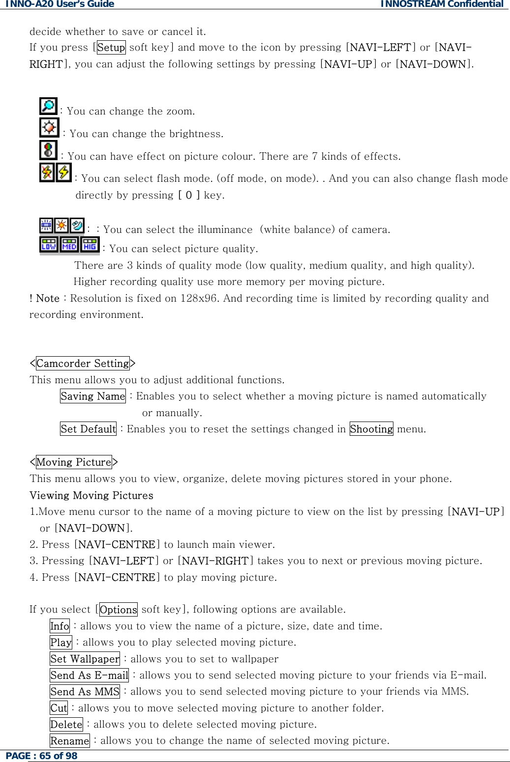 INNO-A20 User&rsquo;s Guide  INNOSTREAM Confidential decide whether to save or cancel it. If you press [Setup soft key] and move to the icon by pressing [NAVI-LEFT] or [NAVI-RIGHT], you can adjust the following settings by pressing [NAVI-UP] or [NAVI-DOWN].   : You can change the zoom.  : You can change the brightness.  : You can have effect on picture colour. There are 7 kinds of effects.  : You can select flash mode. (off mode, on mode). . And you can also change flash mode directly by pressing [ 0 ] key.   :  : You can select the illuminance  (white balance) of camera.  : You can select picture quality.           There are 3 kinds of quality mode (low quality, medium quality, and high quality).  Higher recording quality use more memory per moving picture. ! Note : Resolution is fixed on 128x96. And recording time is limited by recording quality and recording environment.   <Camcorder Setting> This menu allows you to adjust additional functions. Saving Name : Enables you to select whether a moving picture is named automatically  or manually. Set Default : Enables you to reset the settings changed in Shooting menu.  <Moving Picture> This menu allows you to view, organize, delete moving pictures stored in your phone. Viewing Moving Pictures 1.Move menu cursor to the name of a moving picture to view on the list by pressing [NAVI-UP] or [NAVI-DOWN]. 2. Press [NAVI-CENTRE] to launch main viewer. 3. Pressing [NAVI-LEFT] or [NAVI-RIGHT] takes you to next or previous moving picture. 4. Press [NAVI-CENTRE] to play moving picture.  If you select [Options soft key], following options are available. Info : allows you to view the name of a picture, size, date and time. Play : allows you to play selected moving picture. Set Wallpaper : allows you to set to wallpaper Send As E-mail : allows you to send selected moving picture to your friends via E-mail. Send As MMS : allows you to send selected moving picture to your friends via MMS. Cut : allows you to move selected moving picture to another folder. Delete : allows you to delete selected moving picture. Rename : allows you to change the name of selected moving picture. PAGE : 65 of 98    