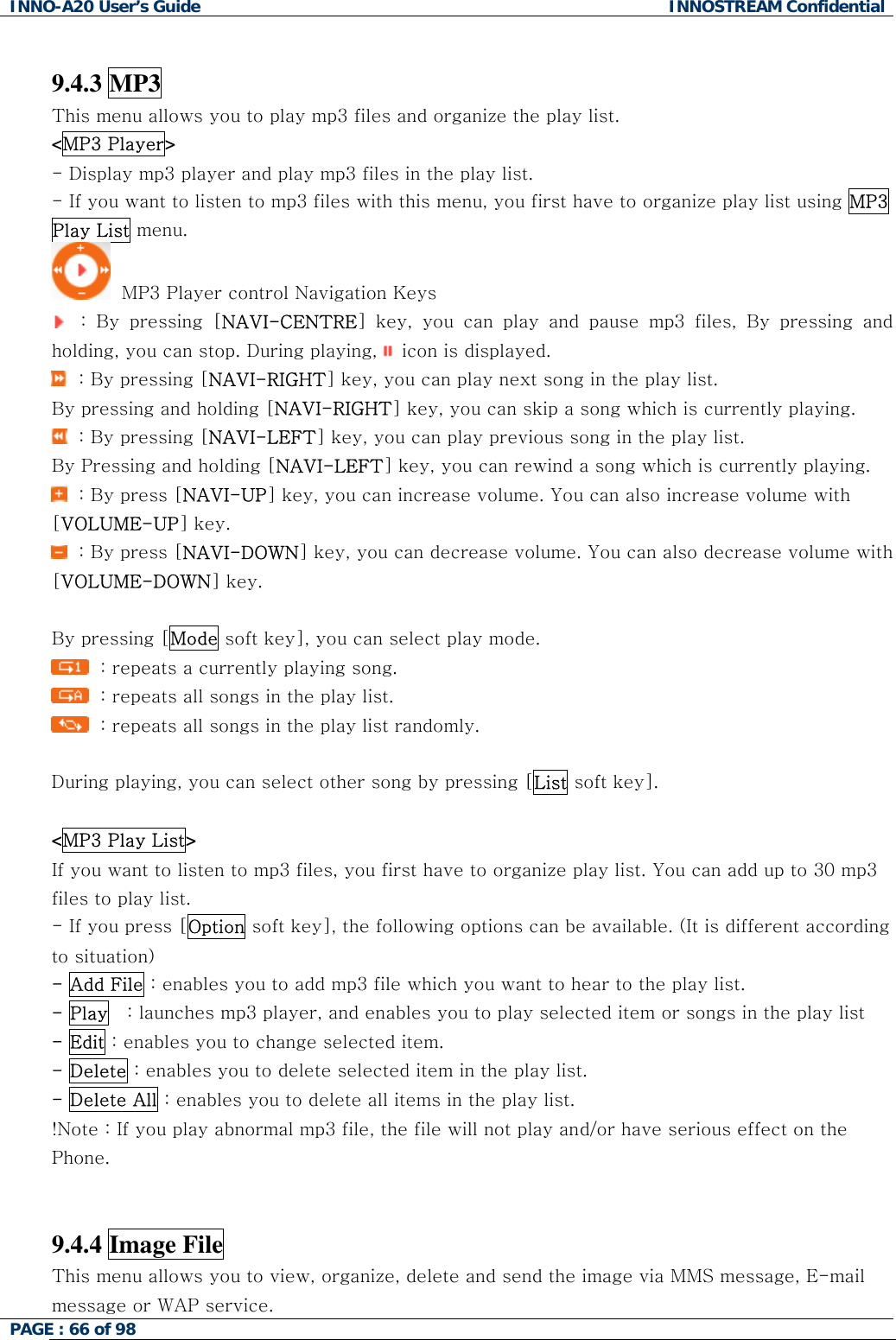 INNO-A20 User&rsquo;s Guide  INNOSTREAM Confidential  9.4.3 MP3 This menu allows you to play mp3 files and organize the play list. <MP3 Player> - Display mp3 player and play mp3 files in the play list. - If you want to listen to mp3 files with this menu, you first have to organize play list using MP3 Play List menu.   MP3 Player control Navigation Keys   : By pressing [NAVI-CENTRE] key, you can play and pause mp3 files, By pressing and holding, you can stop. During playing,   icon is displayed.   : By pressing [NAVI-RIGHT] key, you can play next song in the play list. By pressing and holding [NAVI-RIGHT] key, you can skip a song which is currently playing.   : By pressing [NAVI-LEFT] key, you can play previous song in the play list.  By Pressing and holding [NAVI-LEFT] key, you can rewind a song which is currently playing.   : By press [NAVI-UP] key, you can increase volume. You can also increase volume with [VOLUME-UP] key.   : By press [NAVI-DOWN] key, you can decrease volume. You can also decrease volume with [VOLUME-DOWN] key.  By pressing [Mode soft key], you can select play mode.   : repeats a currently playing song.   : repeats all songs in the play list.   : repeats all songs in the play list randomly.  During playing, you can select other song by pressing [List soft key].  <MP3 Play List> If you want to listen to mp3 files, you first have to organize play list. You can add up to 30 mp3 files to play list.  - If you press [Option soft key], the following options can be available. (It is different according to situation) - Add File : enables you to add mp3 file which you want to hear to the play list. - Play   : launches mp3 player, and enables you to play selected item or songs in the play list - Edit : enables you to change selected item. - Delete : enables you to delete selected item in the play list. - Delete All : enables you to delete all items in the play list. !Note : If you play abnormal mp3 file, the file will not play and/or have serious effect on the Phone.   9.4.4 Image File PAGE : 66 of 98    This menu allows you to view, organize, delete and send the image via MMS message, E-mail message or WAP service. 