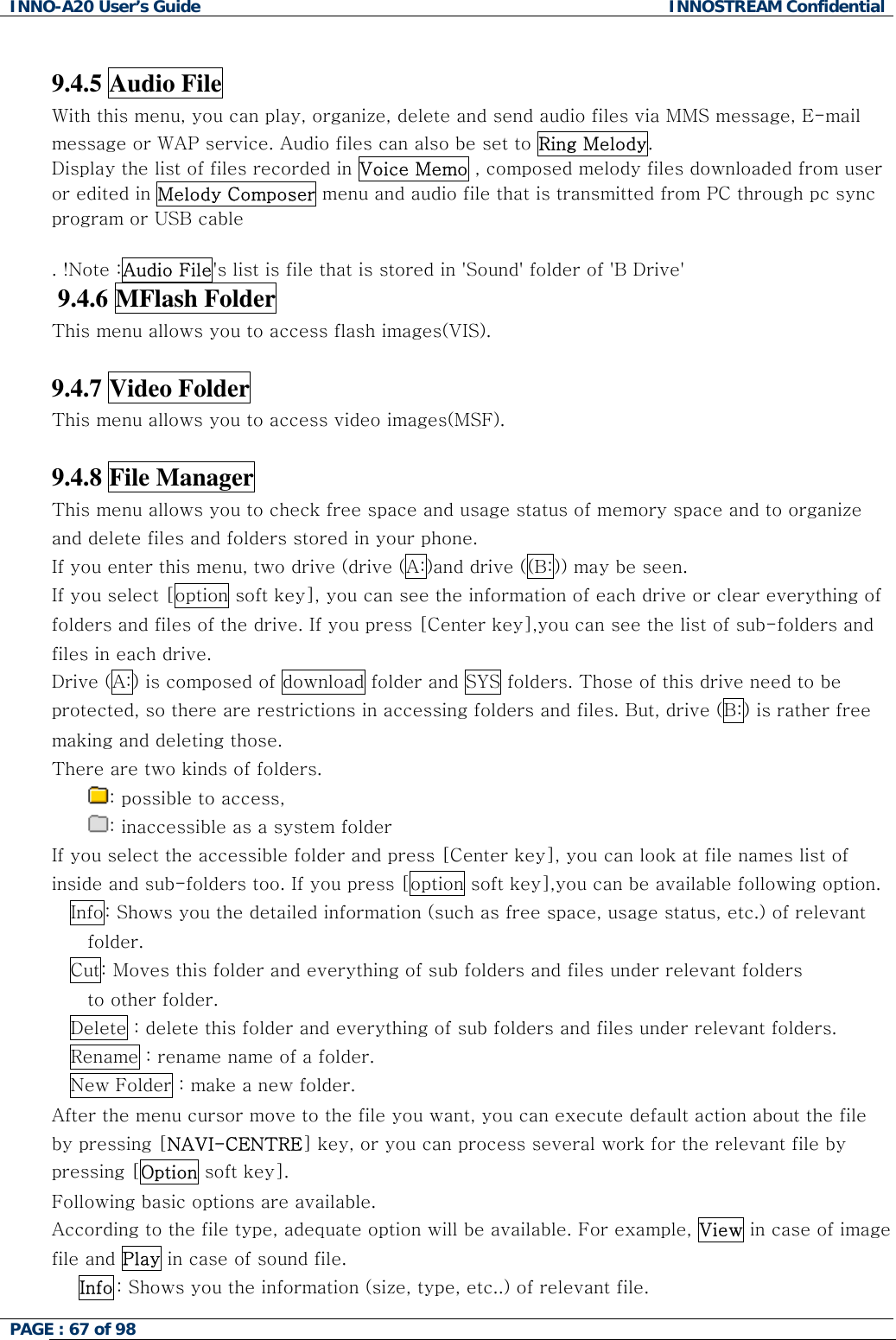 INNO-A20 User&rsquo;s Guide  INNOSTREAM Confidential  9.4.5 Audio File With this menu, you can play, organize, delete and send audio files via MMS message, E-mail message or WAP service. Audio files can also be set to Ring Melody. Display the list of files recorded in Voice Memo , composed melody files downloaded from user or edited in Melody Composer menu and audio file that is transmitted from PC through pc sync program or USB cable  . !Note :Audio File's list is file that is stored in 'Sound' folder of 'B Drive'  9.4.6 MFlash Folder This menu allows you to access flash images(VIS).  9.4.7 Video Folder This menu allows you to access video images(MSF).  9.4.8 File Manager This menu allows you to check free space and usage status of memory space and to organize and delete files and folders stored in your phone. If you enter this menu, two drive (drive (A:)and drive ((B:)) may be seen.  If you select [option soft key], you can see the information of each drive or clear everything of folders and files of the drive. If you press [Center key],you can see the list of sub-folders and files in each drive.  Drive (A:) is composed of download folder and SYS folders. Those of this drive need to be protected, so there are restrictions in accessing folders and files. But, drive (B:) is rather free making and deleting those.  There are two kinds of folders.  : possible to access,  : inaccessible as a system folder  If you select the accessible folder and press [Center key], you can look at file names list of inside and sub-folders too. If you press [option soft key],you can be available following option. Info: Shows you the detailed information (such as free space, usage status, etc.) of relevant folder. Cut: Moves this folder and everything of sub folders and files under relevant folders to other folder. Delete : delete this folder and everything of sub folders and files under relevant folders. Rename : rename name of a folder.  New Folder : make a new folder. After the menu cursor move to the file you want, you can execute default action about the file by pressing [NAVI-CENTRE] key, or you can process several work for the relevant file by pressing [Option soft key]. Following basic options are available.  According to the file type, adequate option will be available. For example, View in case of image file and Play in case of sound file. Info : Shows you the information (size, type, etc..) of relevant file. PAGE : 67 of 98    