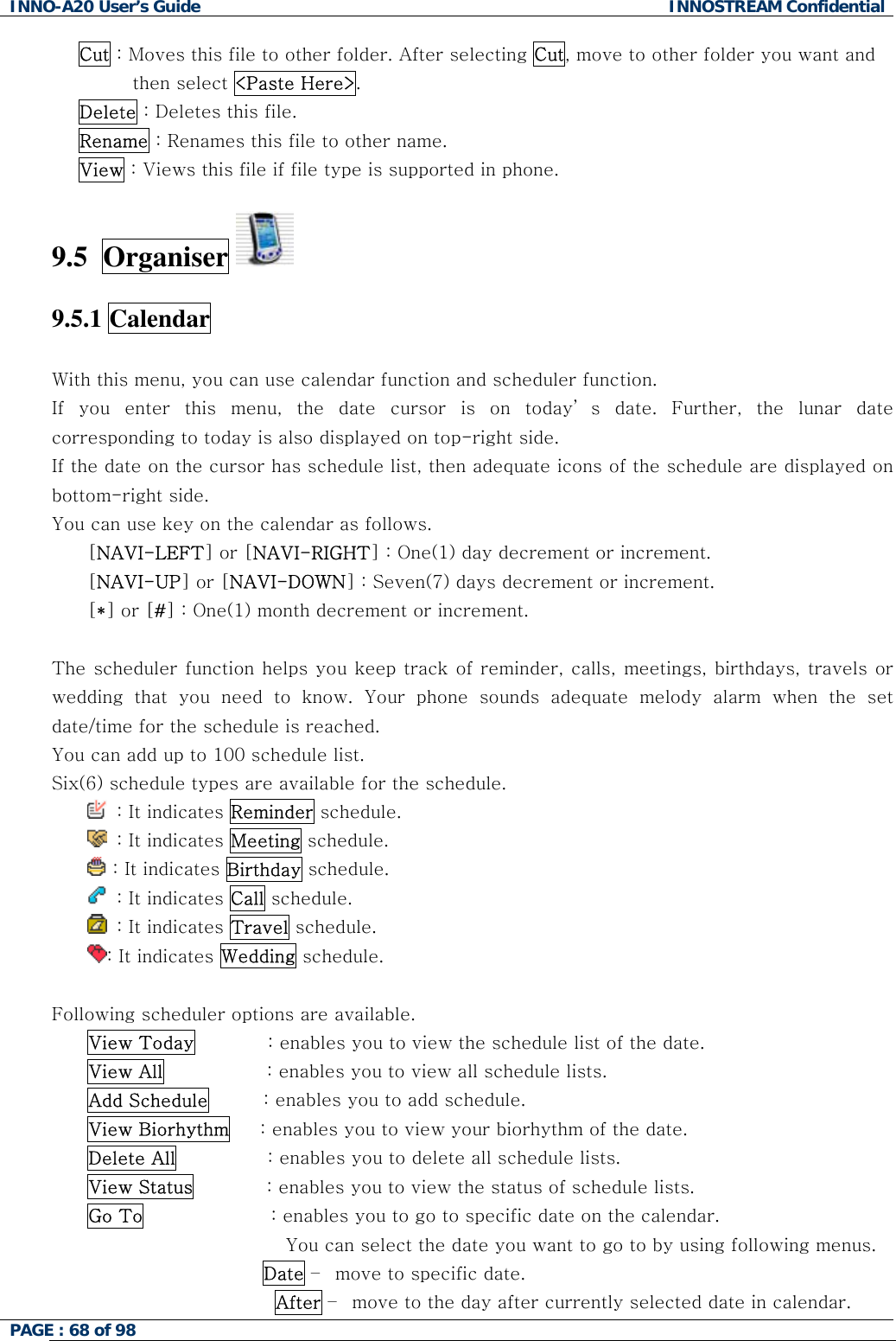 INNO-A20 User&rsquo;s Guide  INNOSTREAM Confidential Cut : Moves this file to other folder. After selecting Cut, move to other folder you want and then select <Paste Here>. Delete : Deletes this file. Rename : Renames this file to other name. View : Views this file if file type is supported in phone.  9.5  Organiser    9.5.1 Calendar    With this menu, you can use calendar function and scheduler function. If you enter this menu, the date cursor is on today&rsquo; s date. Further, the lunar date corresponding to today is also displayed on top-right side. If the date on the cursor has schedule list, then adequate icons of the schedule are displayed on bottom-right side. You can use key on the calendar as follows. [NAVI-LEFT] or [NAVI-RIGHT] : One(1) day decrement or increment. [NAVI-UP] or [NAVI-DOWN] : Seven(7) days decrement or increment. [*] or [#] : One(1) month decrement or increment.  The scheduler function helps you keep track of reminder, calls, meetings, birthdays, travels or wedding that you need to know. Your phone sounds adequate melody alarm when the set date/time for the schedule is reached. You can add up to 100 schedule list. Six(6) schedule types are available for the schedule.    : It indicates Reminder schedule.   : It indicates Meeting schedule.  : It indicates Birthday schedule.   : It indicates Call schedule.   : It indicates Travel schedule. : It indicates Wedding schedule.  Following scheduler options are available. View Today            : enables you to view the schedule list of the date. View All                 : enables you to view all schedule lists. Add Schedule         : enables you to add schedule. View Biorhythm     : enables you to view your biorhythm of the date. Delete All               : enables you to delete all schedule lists. View Status            : enables you to view the status of schedule lists. Go To                     : enables you to go to specific date on the calendar.  You can select the date you want to go to by using following menus.  Date &ndash;  move to specific date. After &ndash;  move to the day after currently selected date in calendar. PAGE : 68 of 98    