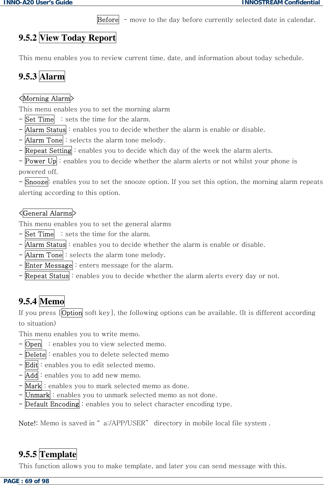 INNO-A20 User&rsquo;s Guide  INNOSTREAM Confidential Before  - move to the day before currently selected date in calendar.  9.5.2 View Today Report    This menu enables you to review current time, date, and information about today schedule.  9.5.3 Alarm  <Morning Alarm> This menu enables you to set the morning alarm  - Set Time   : sets the time for the alarm. - Alarm Status : enables you to decide whether the alarm is enable or disable. - Alarm Tone : selects the alarm tone melody. - Repeat Setting : enables you to decide which day of the week the alarm alerts. - Power Up : enables you to decide whether the alarm alerts or not whilst your phone is powered off. - Snooze: enables you to set the snooze option. If you set this option, the morning alarm repeats alerting according to this option.  <General Alarms> This menu enables you to set the general alarms  - Set Time   : sets the time for the alarm. - Alarm Status : enables you to decide whether the alarm is enable or disable. - Alarm Tone : selects the alarm tone melody. - Enter Message : enters message for the alarm. - Repeat Status : enables you to decide whether the alarm alerts every day or not.   9.5.4 Memo If you press [Option soft key], the following options can be available. (It is different according to situation) This menu enables you to write memo. - Open   : enables you to view selected memo. - Delete : enables you to delete selected memo - Edit : enables you to edit selected memo. - Add : enables you to add new memo. - Mark : enables you to mark selected memo as done. - Unmark : enables you to unmark selected memo as not done. - Default Encoding : enables you to select character encoding type.  Note!: Memo is saved in &ldquo; a:/APP/USER&rdquo;  directory in mobile local file system .    9.5.5 Template This function allows you to make template, and later you can send message with this. PAGE : 69 of 98    