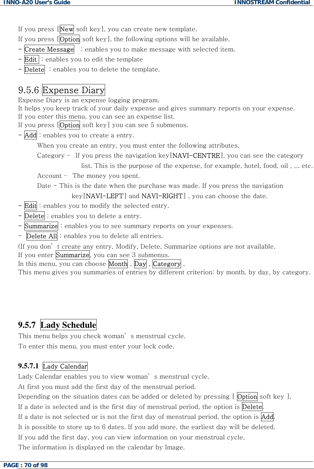 INNO-A20 User&rsquo;s Guide  INNOSTREAM Confidential  If you press [New soft key], you can create new template. If you press [Option soft key], the following options will be available. - Create Message   : enables you to make message with selected item. - Edit  : enables you to edit the template - Delete  : enables you to delete the template.  9.5.6 Expense Diary Expense Diary is an expense logging program. It helps you keep track of your daily expense and gives summary reports on your expense. If you enter this menu, you can see an expense list. If you press [Option soft key] you can see 5 submenus. - Add : enables you to create a entry.          When you create an entry, you must enter the following attributes.          Category &ndash;  If you press the navigation key[NAVI-CENTRE], you can see the category list. This is the purpose of the expense, for example, hotel, food, oil , ... etc.          Account &ndash;  The money you spent.          Date - This is the date when the purchase was made. If you press the navigation key[NAVI-LEFT] and NAVI-RIGHT] , you can choose the date. - Edit : enables you to modify the selected entry.  - Delete : enables you to delete a entry. - Summarize : enables you to see summary reports on your expenses. -  Delete All : enables you to delete all entries. (If you don&rsquo; t create any entry, Modify, Delete, Summarize options are not available. If you enter Summarize, you can see 3 submenus. In this menu, you can choose Month , Day , Category . This menu gives you summaries of entries by different criterion: by month, by day, by category.    9.5.7  Lady Schedule This menu helps you check woman&rsquo; s menstrual cycle. To enter this menu, you must enter your lock code.  9.5.7.1  Lady Calendar  Lady Calendar enables you to view woman&rsquo; s menstrual cycle. At first you must add the first day of the menstrual period. Depending on the situation dates can be added or deleted by pressing [ Option soft key ]. If a date is selected and is the first day of menstrual period, the option is Delete. If a date is not selected or is not the first day of menstrual period, the option is Add. It is possible to store up to 6 dates. If you add more, the earliest day will be deleted. If you add the first day, you can view information on your menstrual cycle. The information is displayed on the calendar by Image. PAGE : 70 of 98    