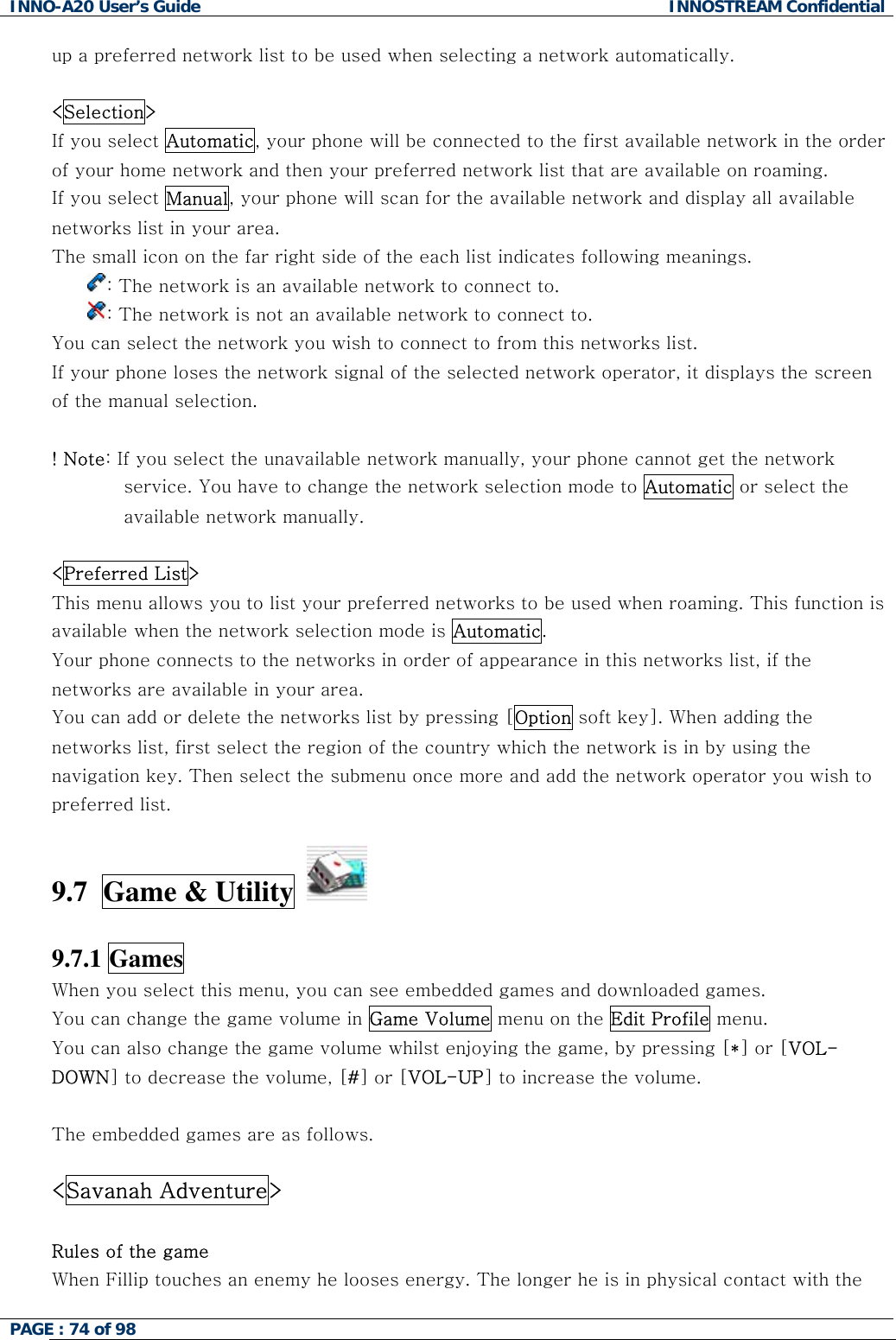 INNO-A20 User&rsquo;s Guide  INNOSTREAM Confidential up a preferred network list to be used when selecting a network automatically.  <Selection>  If you select Automatic, your phone will be connected to the first available network in the order of your home network and then your preferred network list that are available on roaming.     If you select Manual, your phone will scan for the available network and display all available networks list in your area. The small icon on the far right side of the each list indicates following meanings. : The network is an available network to connect to. : The network is not an available network to connect to.  You can select the network you wish to connect to from this networks list. If your phone loses the network signal of the selected network operator, it displays the screen of the manual selection.  ! Note: If you select the unavailable network manually, your phone cannot get the network service. You have to change the network selection mode to Automatic or select the available network manually.   <Preferred List> This menu allows you to list your preferred networks to be used when roaming. This function is available when the network selection mode is Automatic. Your phone connects to the networks in order of appearance in this networks list, if the networks are available in your area. You can add or delete the networks list by pressing [Option soft key]. When adding the networks list, first select the region of the country which the network is in by using the navigation key. Then select the submenu once more and add the network operator you wish to preferred list.  9.7  Game &amp; Utility     9.7.1 Games   When you select this menu, you can see embedded games and downloaded games. You can change the game volume in Game Volume menu on the Edit Profile menu. You can also change the game volume whilst enjoying the game, by pressing [*] or [VOL-DOWN] to decrease the volume, [#] or [VOL-UP] to increase the volume.  The embedded games are as follows.  <Savanah Adventure>  Rules of the game When Fillip touches an enemy he looses energy. The longer he is in physical contact with the PAGE : 74 of 98    