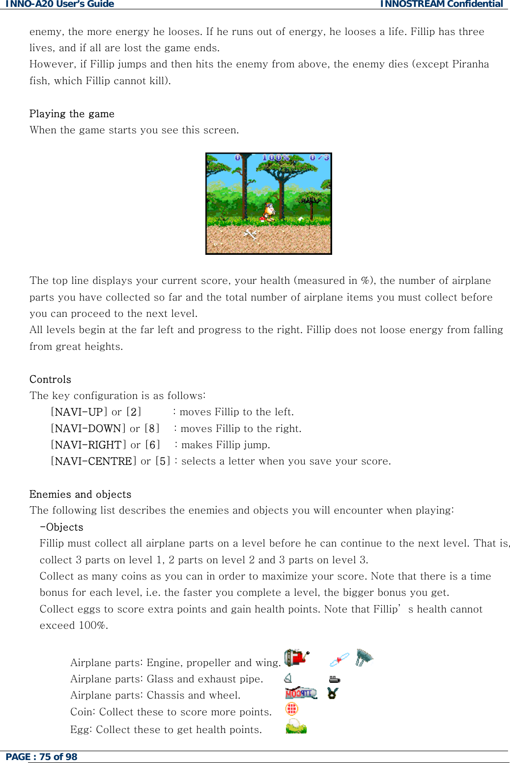 INNO-A20 User&rsquo;s Guide  INNOSTREAM Confidential enemy, the more energy he looses. If he runs out of energy, he looses a life. Fillip has three lives, and if all are lost the game ends. However, if Fillip jumps and then hits the enemy from above, the enemy dies (except Piranha fish, which Fillip cannot kill).  Playing the game When the game starts you see this screen.    The top line displays your current score, your health (measured in %), the number of airplane parts you have collected so far and the total number of airplane items you must collect before you can proceed to the next level. All levels begin at the far left and progress to the right. Fillip does not loose energy from falling from great heights.  Controls The key configuration is as follows: [NAVI-UP] or [2]         : moves Fillip to the left. [NAVI-DOWN] or [8]    : moves Fillip to the right. [NAVI-RIGHT] or [6]    : makes Fillip jump. [NAVI-CENTRE] or [5] : selects a letter when you save your score.  Enemies and objects The following list describes the enemies and objects you will encounter when playing: -Objects Fillip must collect all airplane parts on a level before he can continue to the next level. That is, collect 3 parts on level 1, 2 parts on level 2 and 3 parts on level 3. Collect as many coins as you can in order to maximize your score. Note that there is a time bonus for each level, i.e. the faster you complete a level, the bigger bonus you get. Collect eggs to score extra points and gain health points. Note that Fillip&rsquo; s health cannot exceed 100%.  Airplane parts: Engine, propeller and wing.             Airplane parts: Glass and exhaust pipe.                     Airplane parts: Chassis and wheel.                    Coin: Collect these to score more points.      Egg: Collect these to get health points.         PAGE : 75 of 98    