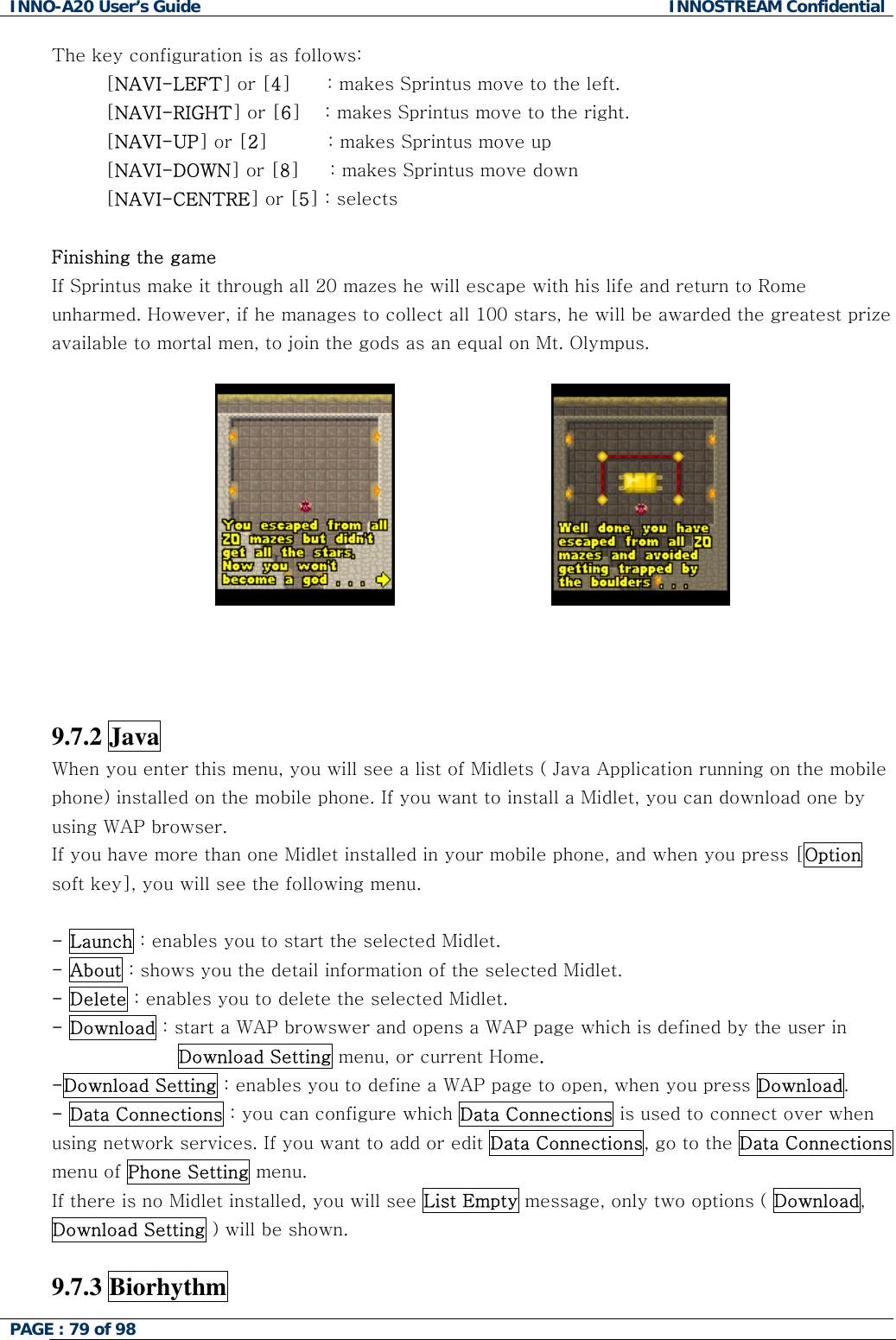 INNO-A20 User&rsquo;s Guide  INNOSTREAM Confidential The key configuration is as follows: [NAVI-LEFT] or [4]      : makes Sprintus move to the left. [NAVI-RIGHT] or [6]    : makes Sprintus move to the right. [NAVI-UP] or [2]          : makes Sprintus move up [NAVI-DOWN] or [8]     : makes Sprintus move down [NAVI-CENTRE] or [5] : selects  Finishing the game If Sprintus make it through all 20 mazes he will escape with his life and return to Rome unharmed. However, if he manages to collect all 100 stars, he will be awarded the greatest prize available to mortal men, to join the gods as an equal on Mt. Olympus.                                  9.7.2 Java   When you enter this menu, you will see a list of Midlets ( Java Application running on the mobile phone) installed on the mobile phone. If you want to install a Midlet, you can download one by using WAP browser. If you have more than one Midlet installed in your mobile phone, and when you press [Option soft key], you will see the following menu.  - Launch : enables you to start the selected Midlet. - About : shows you the detail information of the selected Midlet. - Delete : enables you to delete the selected Midlet. - Download : start a WAP browswer and opens a WAP page which is defined by the user in Download Setting menu, or current Home. -Download Setting : enables you to define a WAP page to open, when you press Download. - Data Connections : you can configure which Data Connections is used to connect over when using network services. If you want to add or edit Data Connections, go to the Data Connections menu of Phone Setting menu. If there is no Midlet installed, you will see List Empty message, only two options ( Download, Download Setting ) will be shown.   9.7.3 Biorhythm   PAGE : 79 of 98    