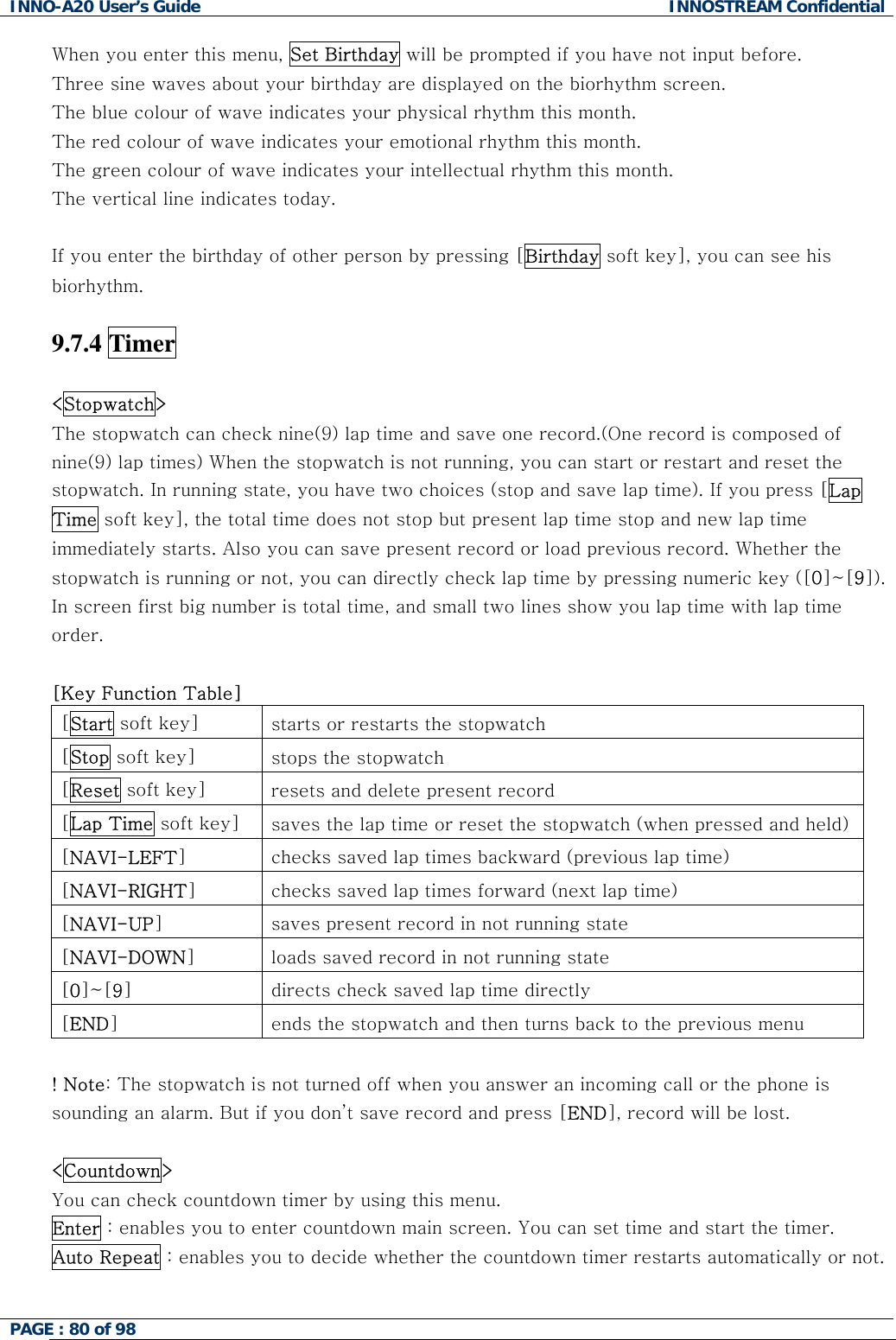 INNO-A20 User&rsquo;s Guide  INNOSTREAM Confidential When you enter this menu, Set Birthday will be prompted if you have not input before. Three sine waves about your birthday are displayed on the biorhythm screen. The blue colour of wave indicates your physical rhythm this month. The red colour of wave indicates your emotional rhythm this month. The green colour of wave indicates your intellectual rhythm this month. The vertical line indicates today.  If you enter the birthday of other person by pressing [Birthday soft key], you can see his biorhythm.  9.7.4 Timer  <Stopwatch>   The stopwatch can check nine(9) lap time and save one record.(One record is composed of nine(9) lap times) When the stopwatch is not running, you can start or restart and reset the stopwatch. In running state, you have two choices (stop and save lap time). If you press [Lap Time soft key], the total time does not stop but present lap time stop and new lap time immediately starts. Also you can save present record or load previous record. Whether the stopwatch is running or not, you can directly check lap time by pressing numeric key ([0]~[9]). In screen first big number is total time, and small two lines show you lap time with lap time order.  [Key Function Table] [Start soft key]  starts or restarts the stopwatch [Stop soft key]  stops the stopwatch [Reset soft key]  resets and delete present record [Lap Time soft key]  saves the lap time or reset the stopwatch (when pressed and held)[NAVI-LEFT]  checks saved lap times backward (previous lap time) [NAVI-RIGHT]  checks saved lap times forward (next lap time) [NAVI-UP]  saves present record in not running state [NAVI-DOWN]  loads saved record in not running state [0]~[9]  directs check saved lap time directly [END]  ends the stopwatch and then turns back to the previous menu  ! Note: The stopwatch is not turned off when you answer an incoming call or the phone is sounding an alarm. But if you don&rsquo;t save record and press [END], record will be lost.  <Countdown>   You can check countdown timer by using this menu.  Enter : enables you to enter countdown main screen. You can set time and start the timer. Auto Repeat : enables you to decide whether the countdown timer restarts automatically or not.  PAGE : 80 of 98    