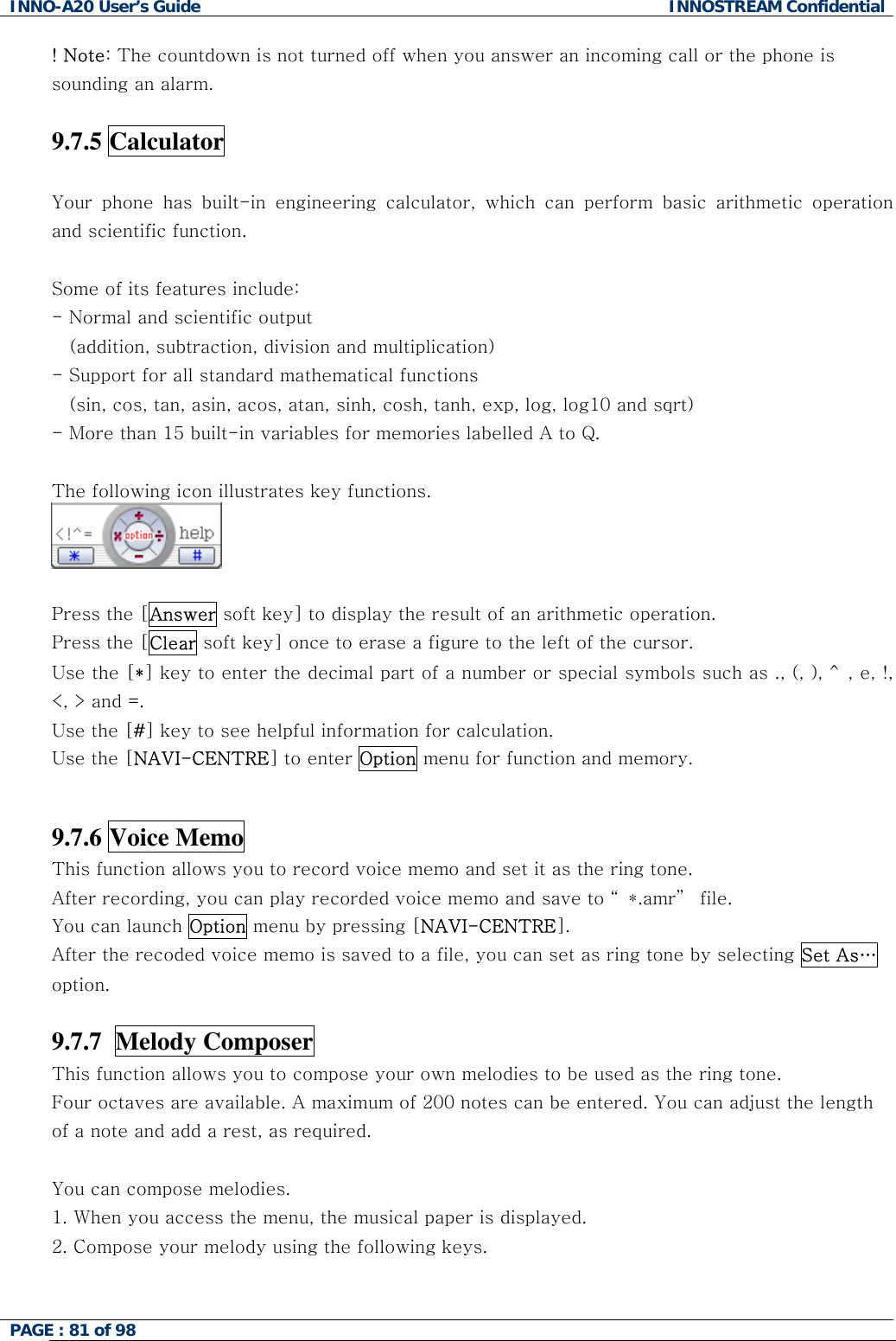 INNO-A20 User&rsquo;s Guide  INNOSTREAM Confidential ! Note: The countdown is not turned off when you answer an incoming call or the phone is sounding an alarm.  9.7.5 Calculator   Your phone has built-in engineering calculator, which can perform basic arithmetic operation and scientific function.   Some of its features include: - Normal and scientific output     (addition, subtraction, division and multiplication) - Support for all standard mathematical functions  (sin, cos, tan, asin, acos, atan, sinh, cosh, tanh, exp, log, log10 and sqrt) - More than 15 built-in variables for memories labelled A to Q.  The following icon illustrates key functions.   Press the [Answer soft key] to display the result of an arithmetic operation. Press the [Clear soft key] once to erase a figure to the left of the cursor. Use the [*] key to enter the decimal part of a number or special symbols such as ., (, ), ^, e, !, <, > and =. Use the [#] key to see helpful information for calculation. Use the [NAVI-CENTRE] to enter Option menu for function and memory.   9.7.6 Voice Memo   This function allows you to record voice memo and set it as the ring tone. After recording, you can play recorded voice memo and save to &ldquo; *.amr&rdquo;  file. You can launch Option menu by pressing [NAVI-CENTRE]. After the recoded voice memo is saved to a file, you can set as ring tone by selecting Set As&hellip; option.  9.7.7  Melody Composer   This function allows you to compose your own melodies to be used as the ring tone. Four octaves are available. A maximum of 200 notes can be entered. You can adjust the length of a note and add a rest, as required.  You can compose melodies. 1. When you access the menu, the musical paper is displayed.          2. Compose your melody using the following keys.  PAGE : 81 of 98    