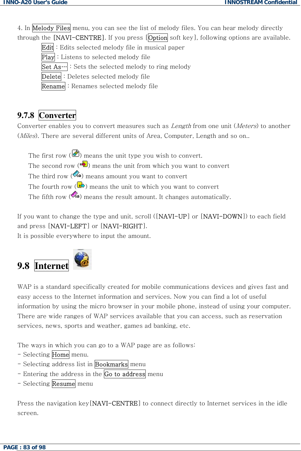 INNO-A20 User&rsquo;s Guide  INNOSTREAM Confidential  4. In Melody Files menu, you can see the list of melody files. You can hear melody directly through the [NAVI-CENTRE]. If you press [Option soft key], following options are available. Edit : Edits selected melody file in musical paper Play : Listens to selected melody file Set As&hellip; : Sets the selected melody to ring melody Delete : Deletes selected melody file Rename : Renames selected melody file   9.7.8  Converter   Converter enables you to convert measures such as Length from one unit (Meters) to another (Miles). There are several different units of Area, Computer, Length and so on..    The first row ( ) means the unit type you wish to convert. The second row ( ) means the unit from which you want to convert The third row ( ) means amount you want to convert  The fourth row ( ) means the unit to which you want to convert The fifth row ( ) means the result amount. It changes automatically.  If you want to change the type and unit, scroll ([NAVI-UP] or [NAVI-DOWN]) to each field  and press [NAVI-LEFT] or [NAVI-RIGHT]. It is possible everywhere to input the amount.  9.8  Internet    WAP is a standard specifically created for mobile communications devices and gives fast and easy access to the Internet information and services. Now you can find a lot of useful information by using the micro browser in your mobile phone, instead of using your computer. There are wide ranges of WAP services available that you can access, such as reservation services, news, sports and weather, games ad banking, etc.  The ways in which you can go to a WAP page are as follows: - Selecting Home menu.  - Selecting address list in Bookmarks menu - Entering the address in the Go to address menu - Selecting Resume menu  Press the navigation key[NAVI-CENTRE] to connect directly to Internet services in the idle screen.   PAGE : 83 of 98    