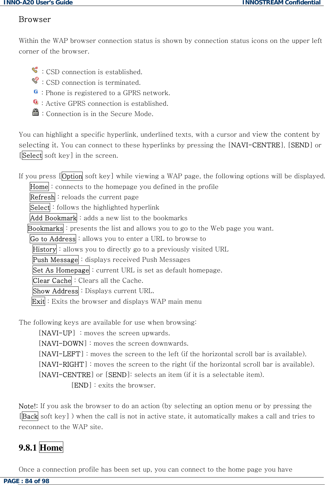 INNO-A20 User&rsquo;s Guide  INNOSTREAM Confidential Browser  Within the WAP browser connection status is shown by connection status icons on the upper left corner of the browser.   : CSD connection is established.  : CSD connection is terminated.  : Phone is registered to a GPRS network.  : Active GPRS connection is established.  : Connection is in the Secure Mode.  You can highlight a specific hyperlink, underlined texts, with a cursor and view the content by selecting it. You can connect to these hyperlinks by pressing the [NAVI-CENTRE], [SEND] or [Select soft key] in the screen.  If you press [Option soft key] while viewing a WAP page, the following options will be displayed.      Home : connects to the homepage you defined in the profile      Refresh : reloads the current page      Select : follows the highlighted hyperlink       Add Bookmark : adds a new list to the bookmarks  Bookmarks : presents the list and allows you to go to the Web page you want.      Go to Address : allows you to enter a URL to browse to History : allows you to directly go to a previously visited URL Push Message : displays received Push Messages Set As Homepage : current URL is set as default homepage. Clear Cache : Clears all the Cache. Show Address : Displays current URL. Exit : Exits the browser and displays WAP main menu  The following keys are available for use when browsing: [NAVI-UP]  : moves the screen upwards. [NAVI-DOWN] : moves the screen downwards. [NAVI-LEFT] : moves the screen to the left (if the horizontal scroll bar is available). [NAVI-RIGHT] : moves the screen to the right (if the horizontal scroll bar is available). [NAVI-CENTRE] or [SEND]: selects an item (if it is a selectable item). [END] : exits the browser.   Note!: If you ask the browser to do an action (by selecting an option menu or by pressing the [Back soft key] ) when the call is not in active state, it automatically makes a call and tries to reconnect to the WAP site.  9.8.1 Home    Once a connection profile has been set up, you can connect to the home page you have PAGE : 84 of 98    
