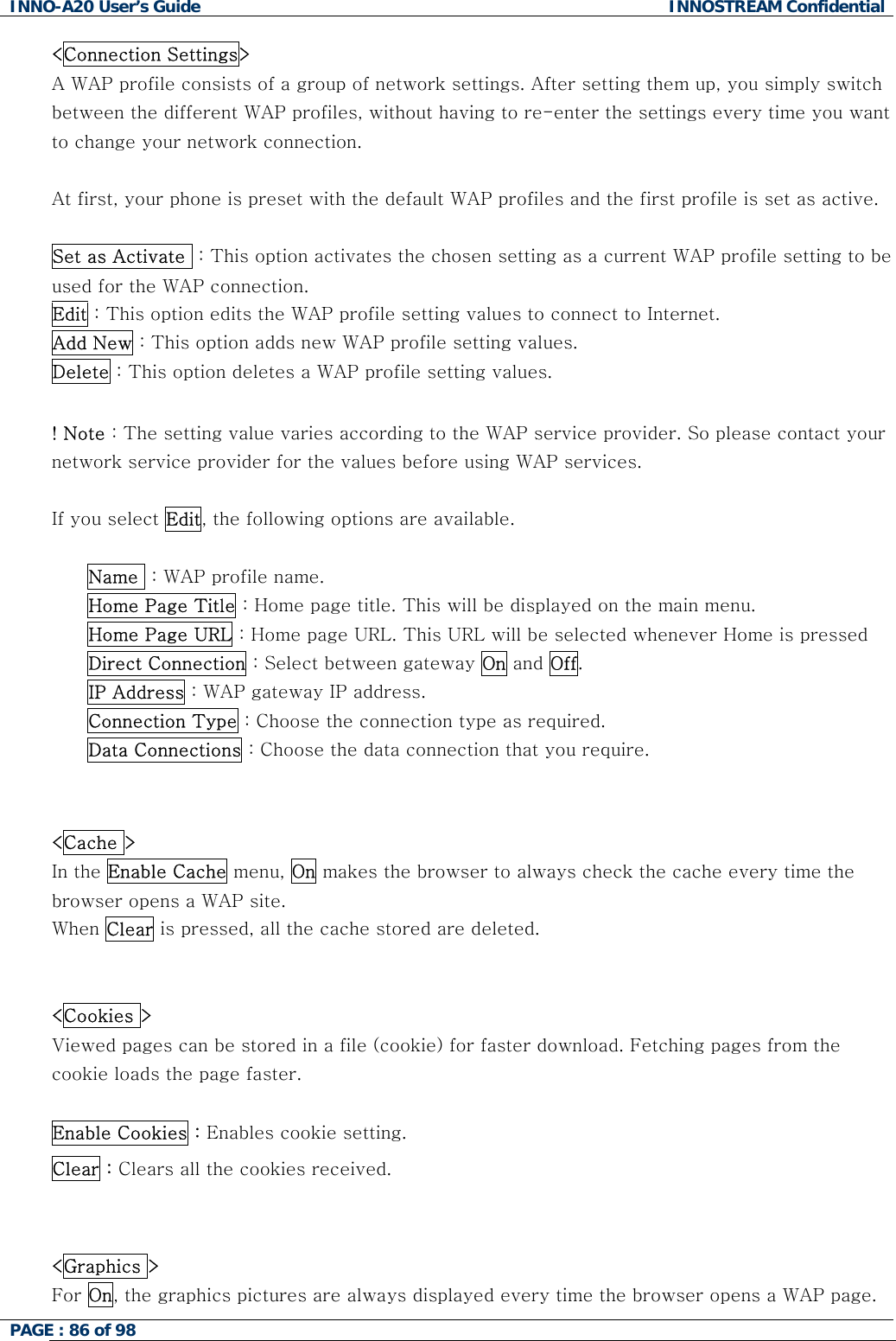 INNO-A20 User&rsquo;s Guide  INNOSTREAM Confidential <Connection Settings>  A WAP profile consists of a group of network settings. After setting them up, you simply switch between the different WAP profiles, without having to re-enter the settings every time you want to change your network connection.  At first, your phone is preset with the default WAP profiles and the first profile is set as active.  Set as Activate  : This option activates the chosen setting as a current WAP profile setting to be used for the WAP connection. Edit : This option edits the WAP profile setting values to connect to Internet. Add New : This option adds new WAP profile setting values. Delete : This option deletes a WAP profile setting values.  ! Note : The setting value varies according to the WAP service provider. So please contact your network service provider for the values before using WAP services.  If you select Edit, the following options are available.  Name  : WAP profile name. Home Page Title : Home page title. This will be displayed on the main menu. Home Page URL : Home page URL. This URL will be selected whenever Home is pressed Direct Connection : Select between gateway On and Off. IP Address : WAP gateway IP address. Connection Type : Choose the connection type as required. Data Connections : Choose the data connection that you require.   <Cache >  In the Enable Cache menu, On makes the browser to always check the cache every time the browser opens a WAP site.  When Clear is pressed, all the cache stored are deleted.   <Cookies > Viewed pages can be stored in a file (cookie) for faster download. Fetching pages from the cookie loads the page faster.  Enable Cookies : Enables cookie setting. Clear : Clears all the cookies received.   <Graphics > For On, the graphics pictures are always displayed every time the browser opens a WAP page.  PAGE : 86 of 98    