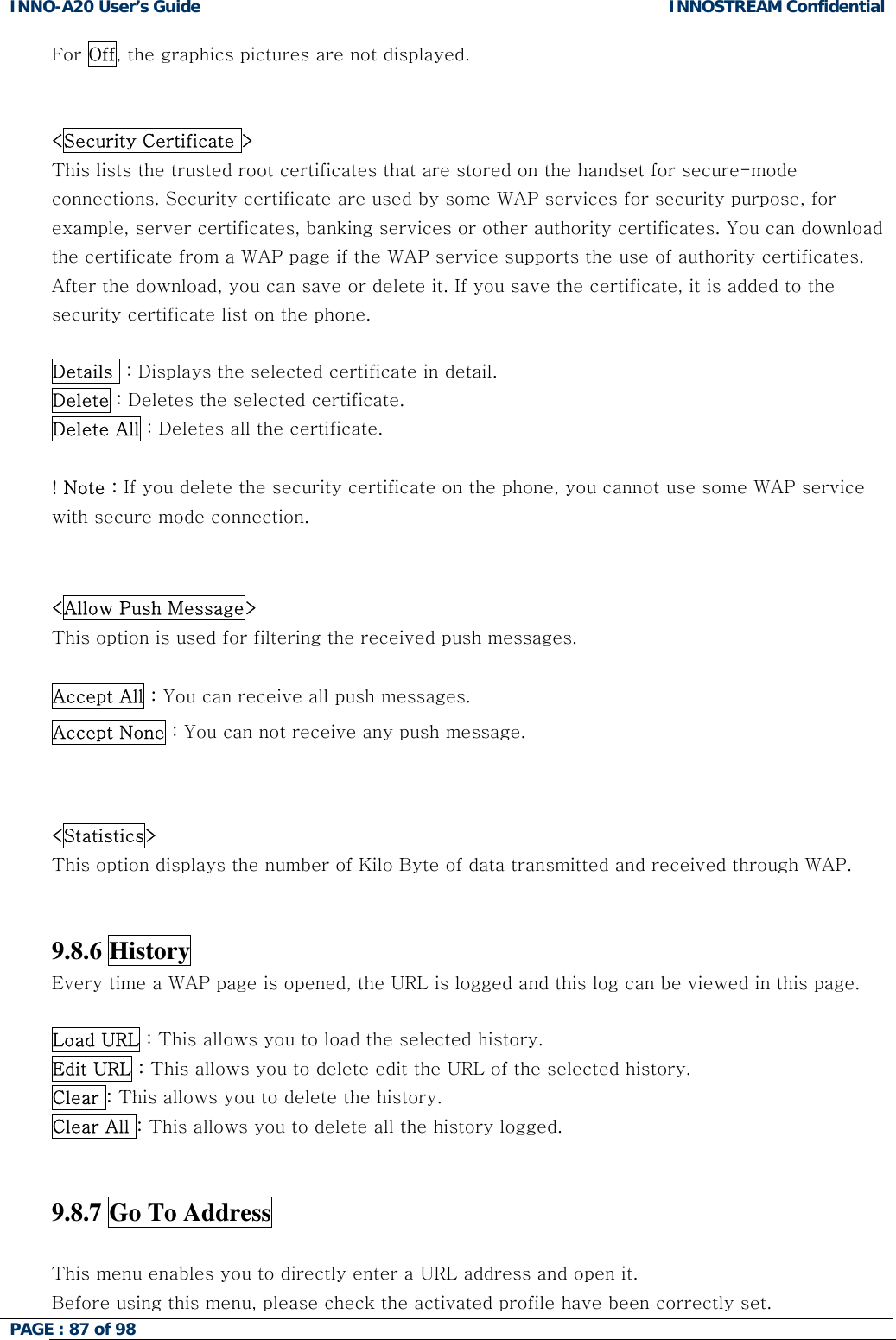 INNO-A20 User&rsquo;s Guide  INNOSTREAM Confidential For Off, the graphics pictures are not displayed.    <Security Certificate > This lists the trusted root certificates that are stored on the handset for secure-mode connections. Security certificate are used by some WAP services for security purpose, for example, server certificates, banking services or other authority certificates. You can download the certificate from a WAP page if the WAP service supports the use of authority certificates. After the download, you can save or delete it. If you save the certificate, it is added to the security certificate list on the phone.  Details  : Displays the selected certificate in detail. Delete : Deletes the selected certificate. Delete All : Deletes all the certificate.  ! Note : If you delete the security certificate on the phone, you cannot use some WAP service with secure mode connection.   <Allow Push Message>   This option is used for filtering the received push messages.  Accept All : You can receive all push messages. Accept None : You can not receive any push message.   <Statistics>   This option displays the number of Kilo Byte of data transmitted and received through WAP.   9.8.6 History   Every time a WAP page is opened, the URL is logged and this log can be viewed in this page.   Load URL : This allows you to load the selected history.  Edit URL : This allows you to delete edit the URL of the selected history. Clear : This allows you to delete the history. Clear All : This allows you to delete all the history logged.    9.8.7 Go To Address    This menu enables you to directly enter a URL address and open it.  Before using this menu, please check the activated profile have been correctly set. PAGE : 87 of 98    