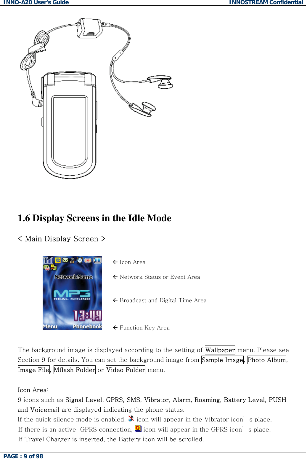INNO-A20 User&rsquo;s Guide  INNOSTREAM Confidential    1.6 Display Screens in the Idle Mode  < Main Display Screen >  &Aring; Icon Area &Aring; Network Status or Event Area &Aring; Broadcast and Digital Time Area  &Aring; Function Key Area  The background image is displayed according to the setting of Wallpaper menu. Please see Section 9 for details. You can set the background image from Sample Image, Photo Album, Image File, Mflash Folder or Video Folder menu.  Icon Area:   9 icons such as Signal Level, GPRS, SMS, Vibrator, Alarm, Roaming, Battery Level, PUSH and Voicemail are displayed indicating the phone status. If the quick silence mode is enabled,   icon will appear in the Vibrator icon&rsquo; s place. If there is an active  GPRS connection,   icon will appear in the GPRS icon&rsquo; s place. If Travel Charger is inserted, the Battery icon will be scrolled. PAGE : 9 of 98    