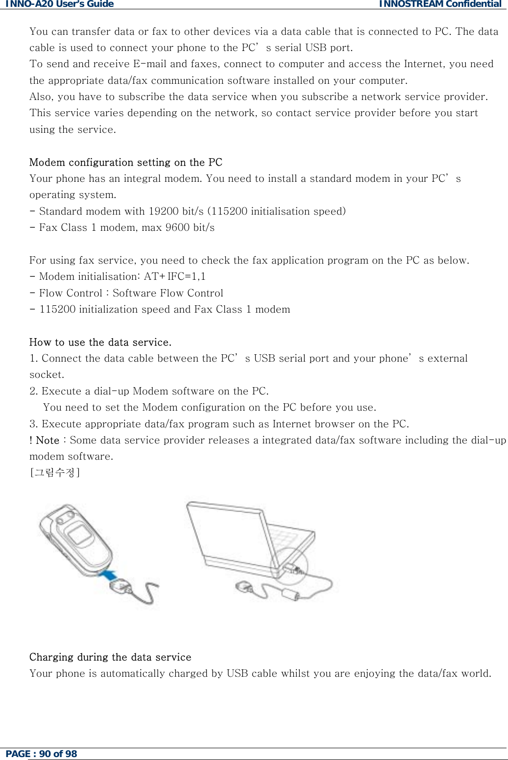 INNO-A20 User&rsquo;s Guide  INNOSTREAM Confidential You can transfer data or fax to other devices via a data cable that is connected to PC. The data cable is used to connect your phone to the PC&rsquo; s serial USB port. To send and receive E-mail and faxes, connect to computer and access the Internet, you need the appropriate data/fax communication software installed on your computer.  Also, you have to subscribe the data service when you subscribe a network service provider. This service varies depending on the network, so contact service provider before you start using the service.   Modem configuration setting on the PC Your phone has an integral modem. You need to install a standard modem in your PC&rsquo; s operating system. - Standard modem with 19200 bit/s (115200 initialisation speed) - Fax Class 1 modem, max 9600 bit/s  For using fax service, you need to check the fax application program on the PC as below. - Modem initialisation: AT+IFC=1,1 - Flow Control : Software Flow Control - 115200 initialization speed and Fax Class 1 modem  How to use the data service. 1. Connect the data cable between the PC&rsquo; s USB serial port and your phone&rsquo; s external socket.  2. Execute a dial-up Modem software on the PC.     You need to set the Modem configuration on the PC before you use. 3. Execute appropriate data/fax program such as Internet browser on the PC. ! Note : Some data service provider releases a integrated data/fax software including the dial-up modem software. [그림수정]         Charging during the data service  Your phone is automatically charged by USB cable whilst you are enjoying the data/fax world.    PAGE : 90 of 98    