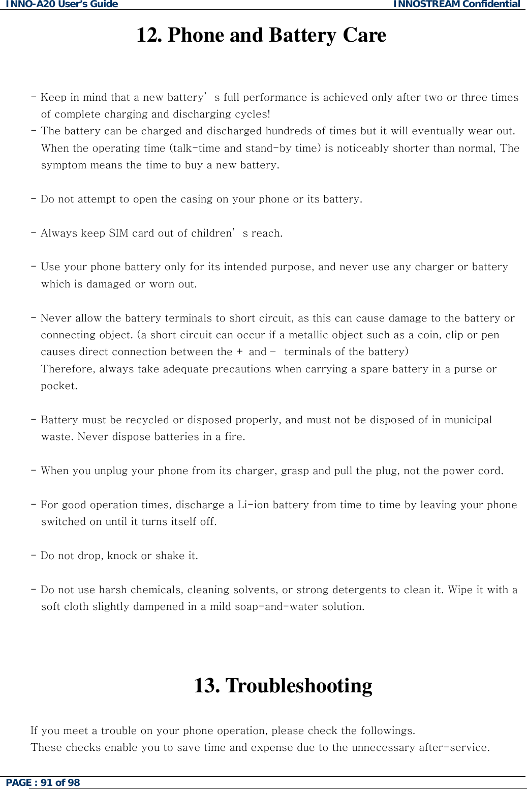 INNO-A20 User&rsquo;s Guide  INNOSTREAM Confidential 12. Phone and Battery Care   - Keep in mind that a new battery&rsquo; s full performance is achieved only after two or three times of complete charging and discharging cycles! - The battery can be charged and discharged hundreds of times but it will eventually wear out. When the operating time (talk-time and stand-by time) is noticeably shorter than normal, The symptom means the time to buy a new battery.  - Do not attempt to open the casing on your phone or its battery.  - Always keep SIM card out of children&rsquo; s reach.  - Use your phone battery only for its intended purpose, and never use any charger or battery    which is damaged or worn out.  - Never allow the battery terminals to short circuit, as this can cause damage to the battery or  connecting object. (a short circuit can occur if a metallic object such as a coin, clip or pen causes direct connection between the + and &ndash;  terminals of the battery)  Therefore, always take adequate precautions when carrying a spare battery in a purse or  pocket.  - Battery must be recycled or disposed properly, and must not be disposed of in municipal    waste. Never dispose batteries in a fire.  - When you unplug your phone from its charger, grasp and pull the plug, not the power cord.  - For good operation times, discharge a Li-ion battery from time to time by leaving your phone     switched on until it turns itself off.  - Do not drop, knock or shake it.  - Do not use harsh chemicals, cleaning solvents, or strong detergents to clean it. Wipe it with a     soft cloth slightly dampened in a mild soap-and-water solution.    13. Troubleshooting  If you meet a trouble on your phone operation, please check the followings. These checks enable you to save time and expense due to the unnecessary after-service.  PAGE : 91 of 98    