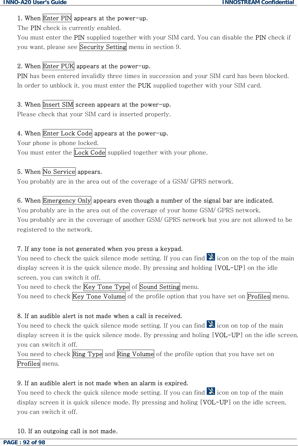 INNO-A20 User&rsquo;s Guide  INNOSTREAM Confidential 1. When Enter PIN appears at the power-up. The PIN check is currently enabled. You must enter the PIN supplied together with your SIM card. You can disable the PIN check if you want, please see Security Setting menu in section 9.  2. When Enter PUK appears at the power-up.  PIN has been entered invalidly three times in succession and your SIM card has been blocked. In order to unblock it, you must enter the PUK supplied together with your SIM card.  3. When Insert SIM screen appears at the power-up. Please check that your SIM card is inserted properly.  4. When Enter Lock Code appears at the power-up. Your phone is phone locked. You must enter the Lock Code supplied together with your phone.  5. When No Service appears. You probably are in the area out of the coverage of a GSM/ GPRS network.  6. When Emergency Only appears even though a number of the signal bar are indicated. You probably are in the area out of the coverage of your home GSM/ GPRS network. You probably are in the coverage of another GSM/ GPRS network but you are not allowed to be registered to the network.  7. If any tone is not generated when you press a keypad. You need to check the quick silence mode setting. If you can find   icon on the top of the main display screen it is the quick silence mode. By pressing and holding [VOL-UP] on the idle screen, you can switch it off. You need to check the Key Tone Type of Sound Setting menu. You need to check Key Tone Volume of the profile option that you have set on Profiles menu.  8. If an audible alert is not made when a call is received. You need to check the quick silence mode setting. If you can find   icon on top of the main display screen it is the quick silence mode. By pressing and holing [VOL-UP] on the idle screen, you can switch it off. You need to check Ring Type and Ring Volume of the profile option that you have set on Profiles menu.  9. If an audible alert is not made when an alarm is expired. You need to check the quick silence mode setting. If you can find   icon on top of the main display screen it is quick silence mode. By pressing and holing [VOL-UP] on the idle screen, you can switch it off.  10. If an outgoing call is not made. PAGE : 92 of 98    