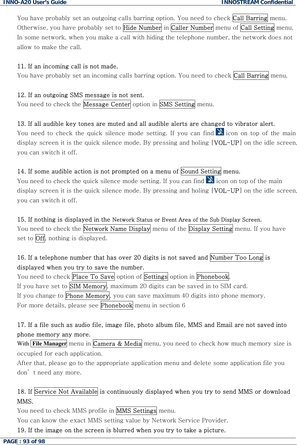 INNO-A20 User&rsquo;s Guide  INNOSTREAM Confidential You have probably set an outgoing calls barring option. You need to check Call Barring menu. Otherwise, you have probably set to Hide Number in Caller Number menu of Call Setting menu. In some network, when you make a call with hiding the telephone number, the network does not allow to make the call.  11. If an incoming call is not made. You have probably set an incoming calls barring option. You need to check Call Barring menu.  12. If an outgoing SMS message is not sent. You need to check the Message Center option in SMS Setting menu.  13. If all audible key tones are muted and all audible alerts are changed to vibrator alert. You need to check the quick silence mode setting. If you can find   icon on top of the main display screen it is the quick silence mode. By pressing and holing [VOL-UP] on the idle screen, you can switch it off.  14. If some audible action is not prompted on a menu of Sound Setting menu. You need to check the quick silence mode setting. If you can find   icon on top of the main display screen it is the quick silence mode. By pressing and holing [VOL-UP] on the idle screen, you can switch it off.  15. If nothing is displayed in the Network Status or Event Area of the Sub Display Screen. You need to check the Network Name Display menu of the Display Setting menu. If you have set to Off, nothing is displayed.  16. If a telephone number that has over 20 digits is not saved and Number Too Long is displayed when you try to save the number. You need to check Place To Save option of Settings option in Phonebook.  If you have set to SIM Memory, maximum 20 digits can be saved in to SIM card. If you change to Phone Memory, you can save maximum 40 digits into phone memory. For more details, please see Phonebook menu in section 6  17. If a file such as audio file, image file, photo album file, MMS and Email are not saved into phone memory any more.  With  File Manager menu in Camera &amp; Media menu, you need to check how much memory size is occupied for each application. After that, please go to the appropriate application menu and delete some application file you don&rsquo; t need any more.  18. If Service Not Available is continuously displayed when you try to send MMS or download MMS. You need to check MMS profile in MMS Settings menu.    You can know the exact MMS setting value by Network Service Provider. 19. If the image on the screen is blurred when you try to take a picture. PAGE : 93 of 98    