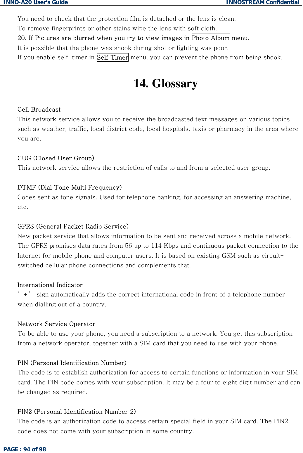 INNO-A20 User&rsquo;s Guide  INNOSTREAM Confidential You need to check that the protection film is detached or the lens is clean. To remove fingerprints or other stains wipe the lens with soft cloth. 20. If Pictures are blurred when you try to view images in Photo Album menu. It is possible that the phone was shook during shot or lighting was poor. If you enable self-timer in Self Timer menu, you can prevent the phone from being shook.   14.   Glossary  Cell Broadcast This network service allows you to receive the broadcasted text messages on various topics such as weather, traffic, local district code, local hospitals, taxis or pharmacy in the area where you are.  CUG (Closed User Group) This network service allows the restriction of calls to and from a selected user group.  DTMF (Dial Tone Multi Frequency) Codes sent as tone signals. Used for telephone banking, for accessing an answering machine, etc.  GPRS (General Packet Radio Service) New packet service that allows information to be sent and received across a mobile network. The GPRS promises data rates from 56 up to 114 Kbps and continuous packet connection to the Internet for mobile phone and computer users. It is based on existing GSM such as circuit-switched cellular phone connections and complements that.  International Indicator &lsquo;+&rsquo;  sign automatically adds the correct international code in front of a telephone number when dialling out of a country.   Network Service Operator To be able to use your phone, you need a subscription to a network. You get this subscription from a network operator, together with a SIM card that you need to use with your phone.  PIN (Personal Identification Number) The code is to establish authorization for access to certain functions or information in your SIM card. The PIN code comes with your subscription. It may be a four to eight digit number and can be changed as required.  PIN2 (Personal Identification Number 2) The code is an authorization code to access certain special field in your SIM card. The PIN2 code does not come with your subscription in some country.  PAGE : 94 of 98    