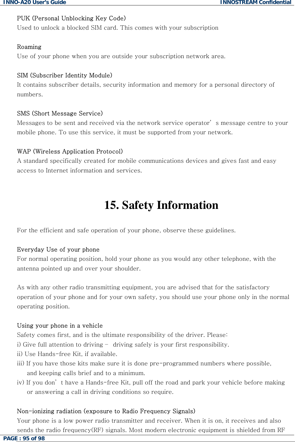 INNO-A20 User&rsquo;s Guide  INNOSTREAM Confidential PUK (Personal Unblocking Key Code) Used to unlock a blocked SIM card. This comes with your subscription  Roaming Use of your phone when you are outside your subscription network area.  SIM (Subscriber Identity Module) It contains subscriber details, security information and memory for a personal directory of numbers.   SMS (Short Message Service) Messages to be sent and received via the network service operator&rsquo; s message centre to your mobile phone. To use this service, it must be supported from your network.  WAP (Wireless Application Protocol) A standard specifically created for mobile communications devices and gives fast and easy access to Internet information and services.   15.   Safety  Information  For the efficient and safe operation of your phone, observe these guidelines.  Everyday Use of your phone For normal operating position, hold your phone as you would any other telephone, with the antenna pointed up and over your shoulder.   As with any other radio transmitting equipment, you are advised that for the satisfactory operation of your phone and for your own safety, you should use your phone only in the normal operating position.  Using your phone in a vehicle Safety comes first, and is the ultimate responsibility of the driver. Please: i) Give full attention to driving &ndash;  driving safely is your first responsibility. ii) Use Hands-free Kit, if available. iii) If you have those kits make sure it is done pre-programmed numbers where possible,       and keeping calls brief and to a minimum. iv) If you don&rsquo; t have a Hands-free Kit, pull off the road and park your vehicle before making      or answering a call in driving conditions so require.  Non-ionizing radiation (exposure to Radio Frequency Signals) Your phone is a low power radio transmitter and receiver. When it is on, it receives and also sends the radio frequency(RF) signals. Most modern electronic equipment is shielded from RF PAGE : 95 of 98    