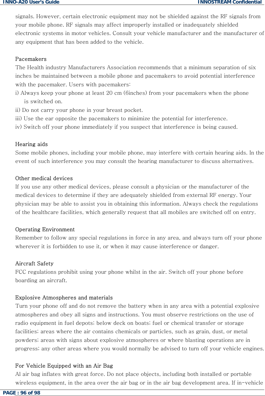 INNO-A20 User&rsquo;s Guide  INNOSTREAM Confidential signals. However, certain electronic equipment may not be shielded against the RF signals from your mobile phone. RF signals may affect improperly installed or inadequately shielded electronic systems in motor vehicles. Consult your vehicle manufacturer and the manufacturer of any equipment that has been added to the vehicle.   Pacemakers The Health industry Manufacturers Association recommends that a minimum separation of six inches be maintained between a mobile phone and pacemakers to avoid potential interference with the pacemaker. Users with pacemakers: i) Always keep your phone at least 20 cm (6inches) from your pacemakers when the phone      is switched on. ii) Do not carry your phone in your breast pocket. iii) Use the ear opposite the pacemakers to minimize the potential for interference. iv) Switch off your phone immediately if you suspect that interference is being caused.  Hearing aids  Some mobile phones, including your mobile phone, may interfere with certain hearing aids. In the event of such interference you may consult the hearing manufacturer to discuss alternatives.  Other medical devices If you use any other medical devices, please consult a physician or the manufacturer of the medical devices to determine if they are adequately shielded from external RF energy. Your physician may be able to assist you in obtaining this information. Always check the regulations of the healthcare facilities, which generally request that all mobiles are switched off on entry.  Operating Environment Remember to follow any special regulations in force in any area, and always turn off your phone wherever it is forbidden to use it, or when it may cause interference or danger.  Aircraft Safety FCC regulations prohibit using your phone whilst in the air. Switch off your phone before boarding an aircraft.  Explosive Atmospheres and materials Turn your phone off and do not remove the battery when in any area with a potential explosive atmospheres and obey all signs and instructions. You must observe restrictions on the use of radio equipment in fuel depots; below deck on boats; fuel or chemical transfer or storage facilities; areas where the air contains chemicals or particles, such as grain, dust, or metal powders; areas with signs about explosive atmospheres or where blasting operations are in progress; any other areas where you would normally be advised to turn off your vehicle engines.  For Vehicle Equipped with an Air Bag Al air bag inflates with great force. Do not place objects, including both installed or portable wireless equipment, in the area over the air bag or in the air bag development area. If in-vehicle PAGE : 96 of 98    