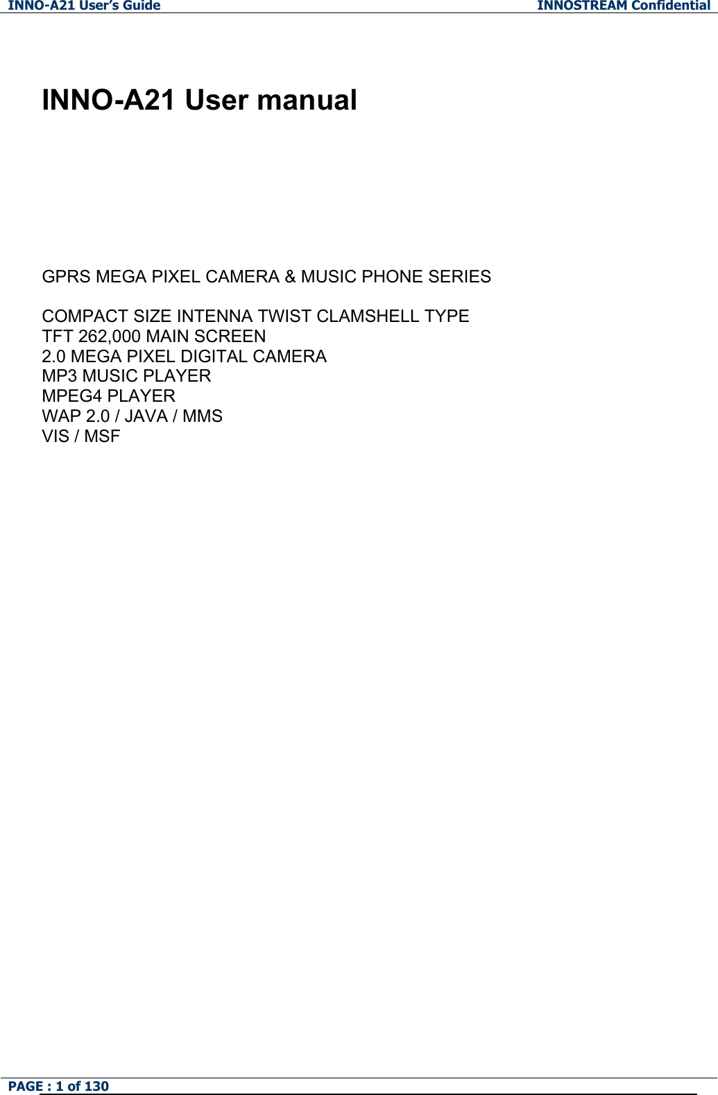 INNO-A21 User&rsquo;s Guide  INNOSTREAM Confidential PAGE : 1 of 130     INNO-A21 User manual        GPRS MEGA PIXEL CAMERA &amp; MUSIC PHONE SERIES  COMPACT SIZE INTENNA TWIST CLAMSHELL TYPE   TFT 262,000 MAIN SCREEN 2.0 MEGA PIXEL DIGITAL CAMERA MP3 MUSIC PLAYER MPEG4 PLAYER WAP 2.0 / JAVA / MMS VIS / MSF  
