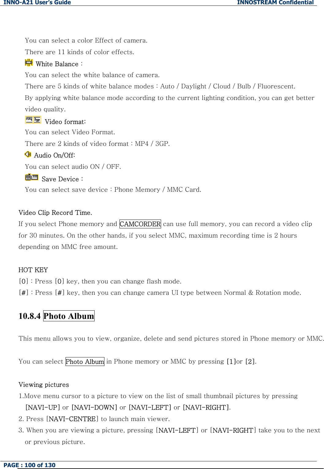 INNO-A21 User&rsquo;s Guide  INNOSTREAM Confidential PAGE : 100 of 130    You can select a color Effect of camera. There are 11 kinds of color effects.   White Balance :   You can select the white balance of camera. There are 5 kinds of white balance modes : Auto / Daylight / Cloud / Bulb / Fluorescent. By applying white balance mode according to the current lighting condition, you can get better video quality.  Video format: You can select Video Format. There are 2 kinds of video format : MP4 / 3GP.   Audio On/Off: You can select audio ON / OFF.   Save Device :   You can select save device : Phone Memory / MMC Card.  Video Clip Record Time. If you select Phone memory and CAMCORDER can use full memory, you can record a video clip for 30 minutes. On the other hands, if you select MMC, maximum recording time is 2 hours depending on MMC free amount.  HOT KEY   [0] : Press [0] key, then you can change flash mode. [#] : Press [#] key, then you can change camera UI type between Normal &amp; Rotation mode.  10.8.4 Photo Album  This menu allows you to view, organize, delete and send pictures stored in Phone memory or MMC.  You can select Photo Album in Phone memory or MMC by pressing [1]or [2].  Viewing pictures 1.Move menu cursor to a picture to view on the list of small thumbnail pictures by pressing [NAVI-UP] or [NAVI-DOWN] or [NAVI-LEFT] or [NAVI-RIGHT]. 2. Press [NAVI-CENTRE] to launch main viewer. 3. When you are viewing a picture, pressing [NAVI-LEFT] or [NAVI-RIGHT] take you to the next or previous picture. 
