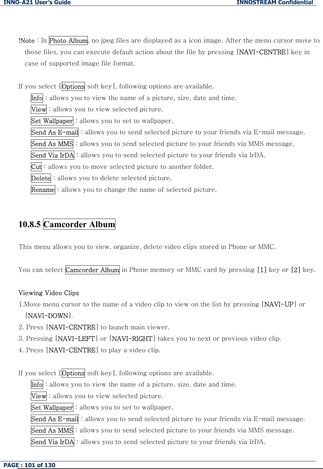 INNO-A21 User&rsquo;s Guide  INNOSTREAM Confidential PAGE : 101 of 130    !Note : In Photo Album, no jpeg files are displayed as a icon image. After the menu cursor move to those files, you can execute default action about the file by pressing [NAVI-CENTRE] key in case of supported image file format.  If you select [Options soft key], following options are available. Info : allows you to view the name of a picture, size, date and time. View : allows you to view selected picture. Set Wallpaper : allows you to set to wallpaper. Send As E-mail : allows you to send selected picture to your friends via E-mail message. Send As MMS : allows you to send selected picture to your friends via MMS message. Send Via IrDA : allows you to send selected picture to your friends via IrDA. Cut : allows you to move selected picture to another folder. Delete : allows you to delete selected picture. Rename : allows you to change the name of selected picture.   10.8.5 Camcorder Album  This menu allows you to view, organize, delete video clips stored in Phone or MMC.  You can select Camcorder Album in Phone memory or MMC card by pressing [1] key or [2] key.  Viewing Video Clips 1.Move menu cursor to the name of a video clip to view on the list by pressing [NAVI-UP] or [NAVI-DOWN]. 2. Press [NAVI-CENTRE] to launch main viewer. 3. Pressing [NAVI-LEFT] or [NAVI-RIGHT] takes you to next or previous video clip. 4. Press [NAVI-CENTRE] to play a video clip.  If you select [Options soft key], following options are available. Info : allows you to view the name of a picture, size, date and time. View : allows you to view selected picture. Set Wallpaper : allows you to set to wallpaper. Send As E-mail : allows you to send selected picture to your friends via E-mail message. Send As MMS : allows you to send selected picture to your friends via MMS message. Send Via IrDA : allows you to send selected picture to your friends via IrDA. 
