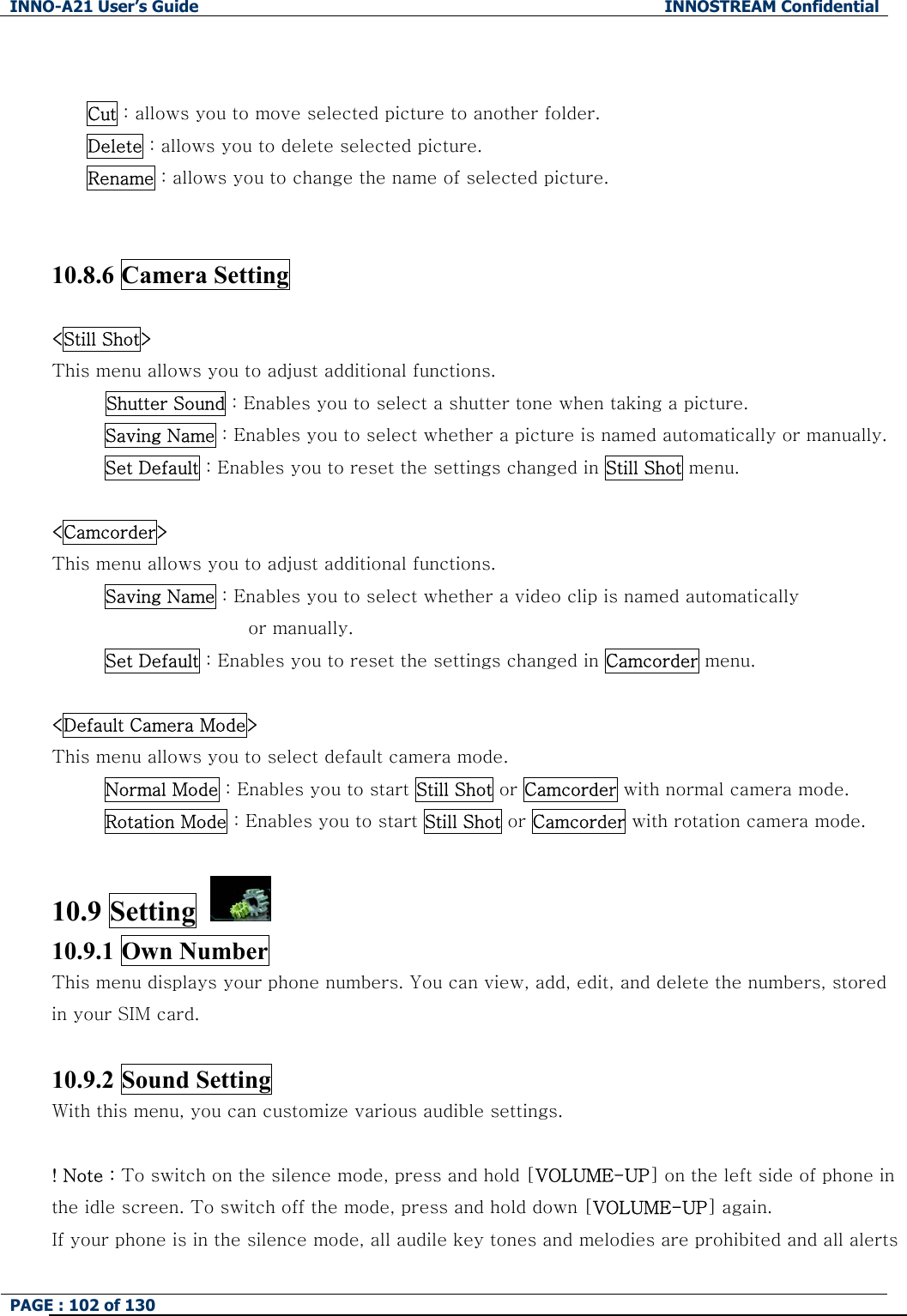 INNO-A21 User&rsquo;s Guide  INNOSTREAM Confidential PAGE : 102 of 130    Cut : allows you to move selected picture to another folder. Delete : allows you to delete selected picture. Rename : allows you to change the name of selected picture.   10.8.6 Camera Setting  <Still Shot> This menu allows you to adjust additional functions. Shutter Sound : Enables you to select a shutter tone when taking a picture. Saving Name : Enables you to select whether a picture is named automatically or manually. Set Default : Enables you to reset the settings changed in Still Shot menu.    <Camcorder> This menu allows you to adjust additional functions. Saving Name : Enables you to select whether a video clip is named automatically   or manually. Set Default : Enables you to reset the settings changed in Camcorder menu.  <Default Camera Mode>   This menu allows you to select default camera mode. Normal Mode : Enables you to start Still Shot or Camcorder with normal camera mode. Rotation Mode : Enables you to start Still Shot or Camcorder with rotation camera mode.  10.9 Setting   10.9.1 Own Number This menu displays your phone numbers. You can view, add, edit, and delete the numbers, stored in your SIM card.  10.9.2 Sound Setting With this menu, you can customize various audible settings.                ! Note : To switch on the silence mode, press and hold [VOLUME-UP] on the left side of phone in the idle screen. To switch off the mode, press and hold down [VOLUME-UP] again. If your phone is in the silence mode, all audile key tones and melodies are prohibited and all alerts 