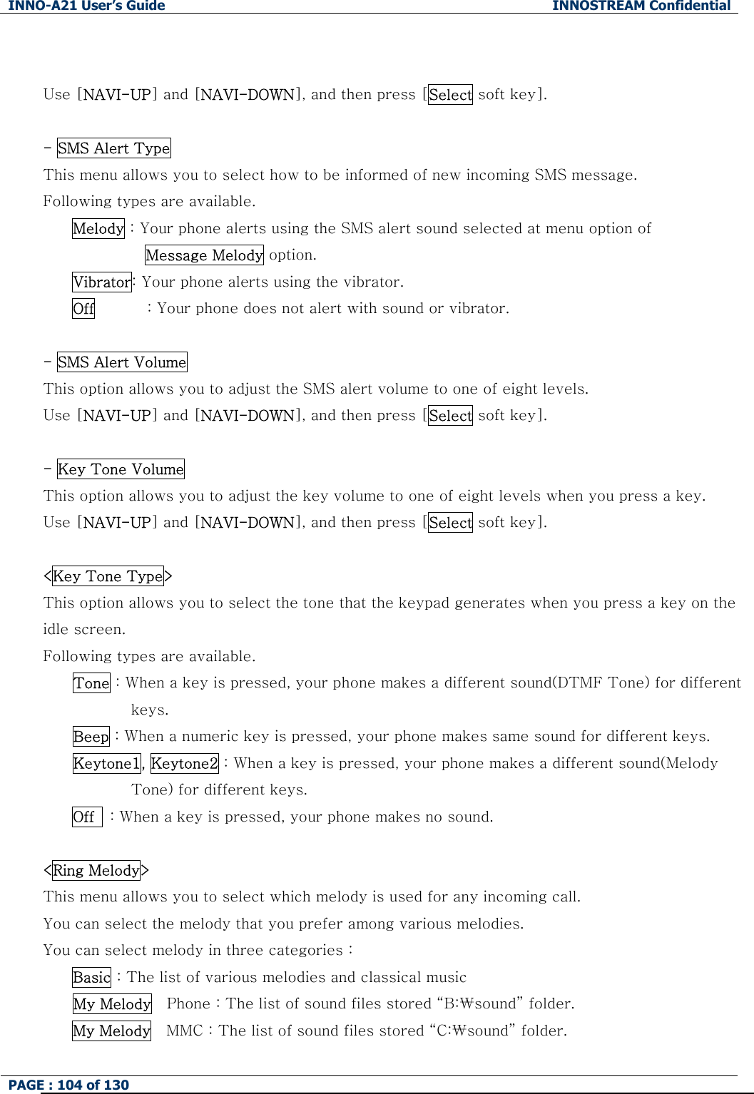 INNO-A21 User&rsquo;s Guide  INNOSTREAM Confidential PAGE : 104 of 130    Use [NAVI-UP] and [NAVI-DOWN], and then press [Select soft key].    - SMS Alert Type This menu allows you to select how to be informed of new incoming SMS message.     Following types are available. Melody : Your phone alerts using the SMS alert sound selected at menu option of   Message Melody option. Vibrator: Your phone alerts using the vibrator. Off       : Your phone does not alert with sound or vibrator.  - SMS Alert Volume This option allows you to adjust the SMS alert volume to one of eight levels. Use [NAVI-UP] and [NAVI-DOWN], and then press [Select soft key].  - Key Tone Volume This option allows you to adjust the key volume to one of eight levels when you press a key.   Use [NAVI-UP] and [NAVI-DOWN], and then press [Select soft key].  <Key Tone Type> This option allows you to select the tone that the keypad generates when you press a key on the idle screen.     Following types are available. Tone : When a key is pressed, your phone makes a different sound(DTMF Tone) for different keys. Beep : When a numeric key is pressed, your phone makes same sound for different keys. Keytone1, Keytone2 : When a key is pressed, your phone makes a different sound(Melody Tone) for different keys. Off    : When a key is pressed, your phone makes no sound.  <Ring Melody> This menu allows you to select which melody is used for any incoming call. You can select the melody that you prefer among various melodies. You can select melody in three categories :   Basic : The list of various melodies and classical music     My Melody    Phone : The list of sound files stored &ldquo;B:₩sound&rdquo; folder.   My Melody    MMC : The list of sound files stored &ldquo;C:₩sound&rdquo; folder.   