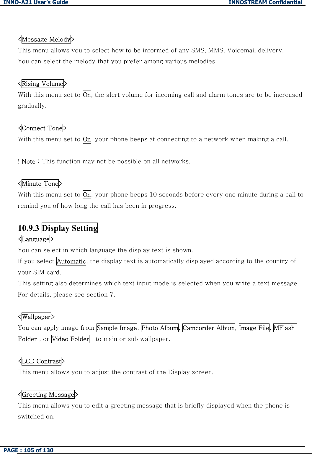INNO-A21 User&rsquo;s Guide  INNOSTREAM Confidential PAGE : 105 of 130    <Message Melody> This menu allows you to select how to be informed of any SMS, MMS, Voicemail delivery. You can select the melody that you prefer among various melodies.  <Rising Volume> With this menu set to On, the alert volume for incoming call and alarm tones are to be increased gradually.  <Connect Tone> With this menu set to On, your phone beeps at connecting to a network when making a call.  ! Note : This function may not be possible on all networks.  <Minute Tone> With this menu set to On, your phone beeps 10 seconds before every one minute during a call to remind you of how long the call has been in progress.  10.9.3 Display Setting <Language> You can select in which language the display text is shown. If you select Automatic, the display text is automatically displayed according to the country of your SIM card. This setting also determines which text input mode is selected when you write a text message. For details, please see section 7.  <Wallpaper> You can apply image from Sample Image, Photo Album, Camcorder Album, Image File, MFlash Folder , or Video Folder    to main or sub wallpaper.  <LCD Contrast> This menu allows you to adjust the contrast of the Display screen.  <Greeting Message> This menu allows you to edit a greeting message that is briefly displayed when the phone is switched on.  