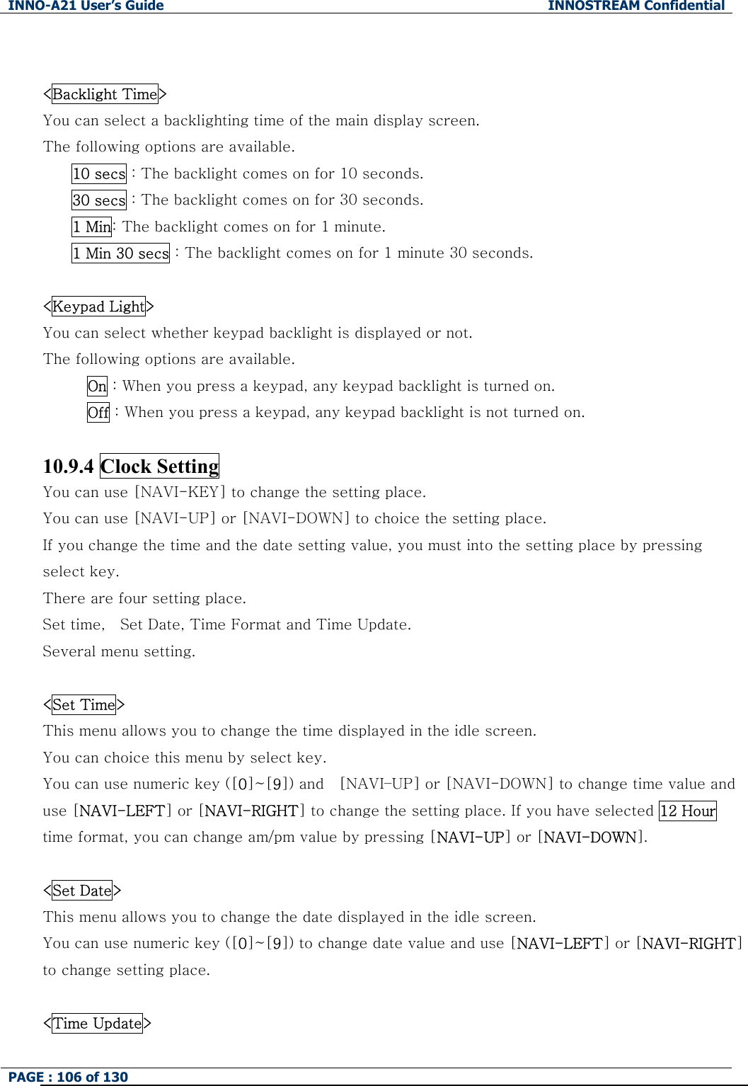 INNO-A21 User&rsquo;s Guide  INNOSTREAM Confidential PAGE : 106 of 130    <Backlight Time> You can select a backlighting time of the main display screen. The following options are available. 10 secs : The backlight comes on for 10 seconds. 30 secs : The backlight comes on for 30 seconds. 1 Min: The backlight comes on for 1 minute. 1 Min 30 secs : The backlight comes on for 1 minute 30 seconds.  <Keypad Light> You can select whether keypad backlight is displayed or not. The following options are available.       On : When you press a keypad, any keypad backlight is turned on.       Off : When you press a keypad, any keypad backlight is not turned on.  10.9.4 Clock Setting You can use [NAVI-KEY] to change the setting place. You can use [NAVI-UP] or [NAVI-DOWN] to choice the setting place. If you change the time and the date setting value, you must into the setting place by pressing select key. There are four setting place. Set time,    Set Date, Time Format and Time Update. Several menu setting.  <Set Time> This menu allows you to change the time displayed in the idle screen. You can choice this menu by select key. You can use numeric key ([0]~[9]) and    [NAVI&ndash;UP] or [NAVI-DOWN] to change time value and use [NAVI-LEFT] or [NAVI-RIGHT] to change the setting place. If you have selected 12 Hour time format, you can change am/pm value by pressing [NAVI-UP] or [NAVI-DOWN].  <Set Date> This menu allows you to change the date displayed in the idle screen.   You can use numeric key ([0]~[9]) to change date value and use [NAVI-LEFT] or [NAVI-RIGHT] to change setting place.  <Time Update> 
