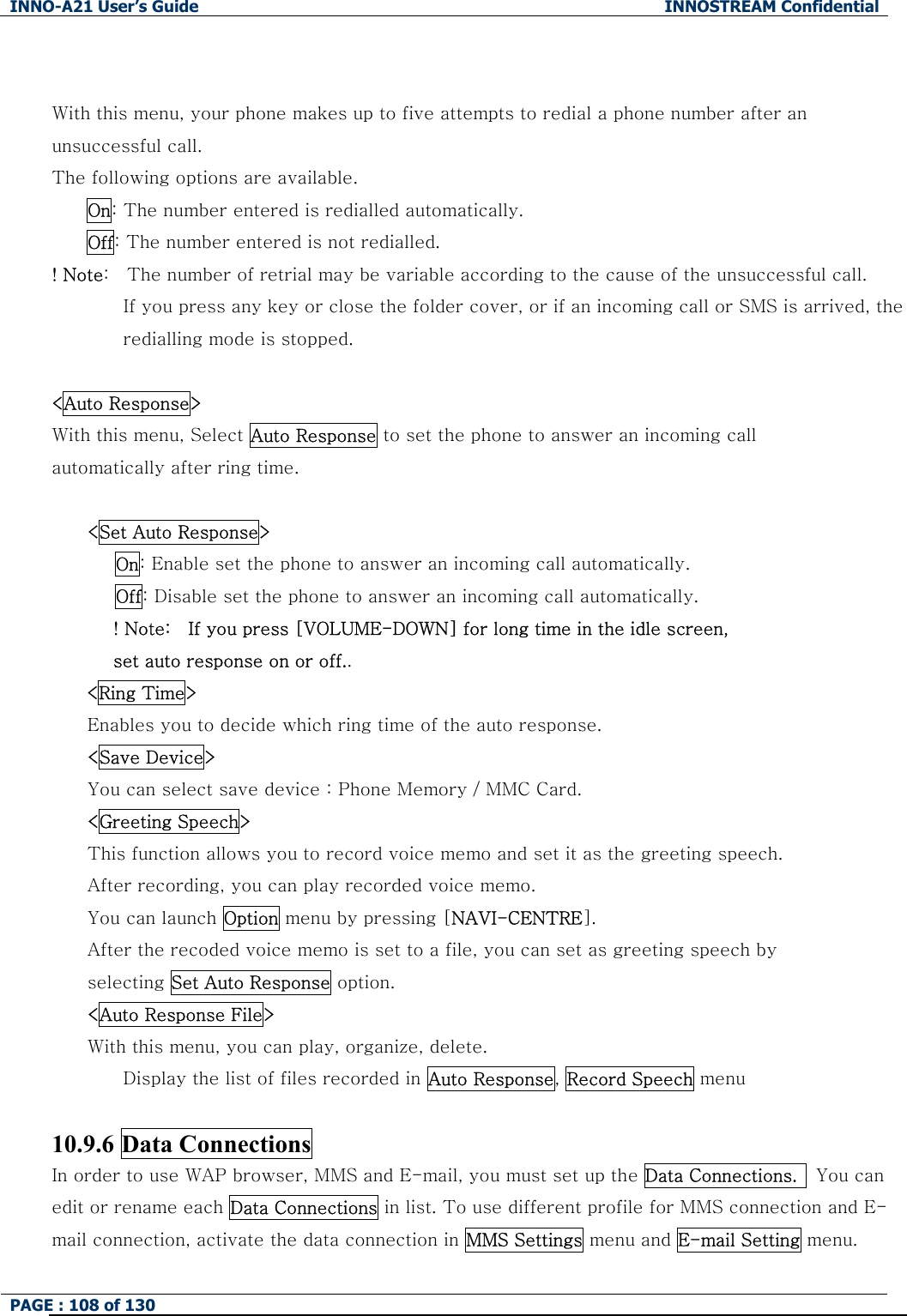 INNO-A21 User&rsquo;s Guide  INNOSTREAM Confidential PAGE : 108 of 130    With this menu, your phone makes up to five attempts to redial a phone number after an unsuccessful call. The following options are available. On: The number entered is redialled automatically. Off: The number entered is not redialled. ! Note:    The number of retrial may be variable according to the cause of the unsuccessful call. If you press any key or close the folder cover, or if an incoming call or SMS is arrived, the redialling mode is stopped.  <Auto Response> With this menu, Select Auto Response to set the phone to answer an incoming call automatically after ring time.  <Set Auto Response> On: Enable set the phone to answer an incoming call automatically. Off: Disable set the phone to answer an incoming call automatically. ! Note:    If you press [VOLUME-DOWN] for long time in the idle screen,   set auto response on or off.. <Ring Time> Enables you to decide which ring time of the auto response. <Save Device> You can select save device : Phone Memory / MMC Card. <Greeting Speech> This function allows you to record voice memo and set it as the greeting speech. After recording, you can play recorded voice memo. You can launch Option menu by pressing [NAVI-CENTRE]. After the recoded voice memo is set to a file, you can set as greeting speech by   selecting Set Auto Response option. <Auto Response File> With this menu, you can play, organize, delete. Display the list of files recorded in Auto Response, Record Speech menu  10.9.6 Data Connections In order to use WAP browser, MMS and E-mail, you must set up the Data Connections.   You can edit or rename each Data Connections in list. To use different profile for MMS connection and E-mail connection, activate the data connection in MMS Settings menu and E-mail Setting menu. 