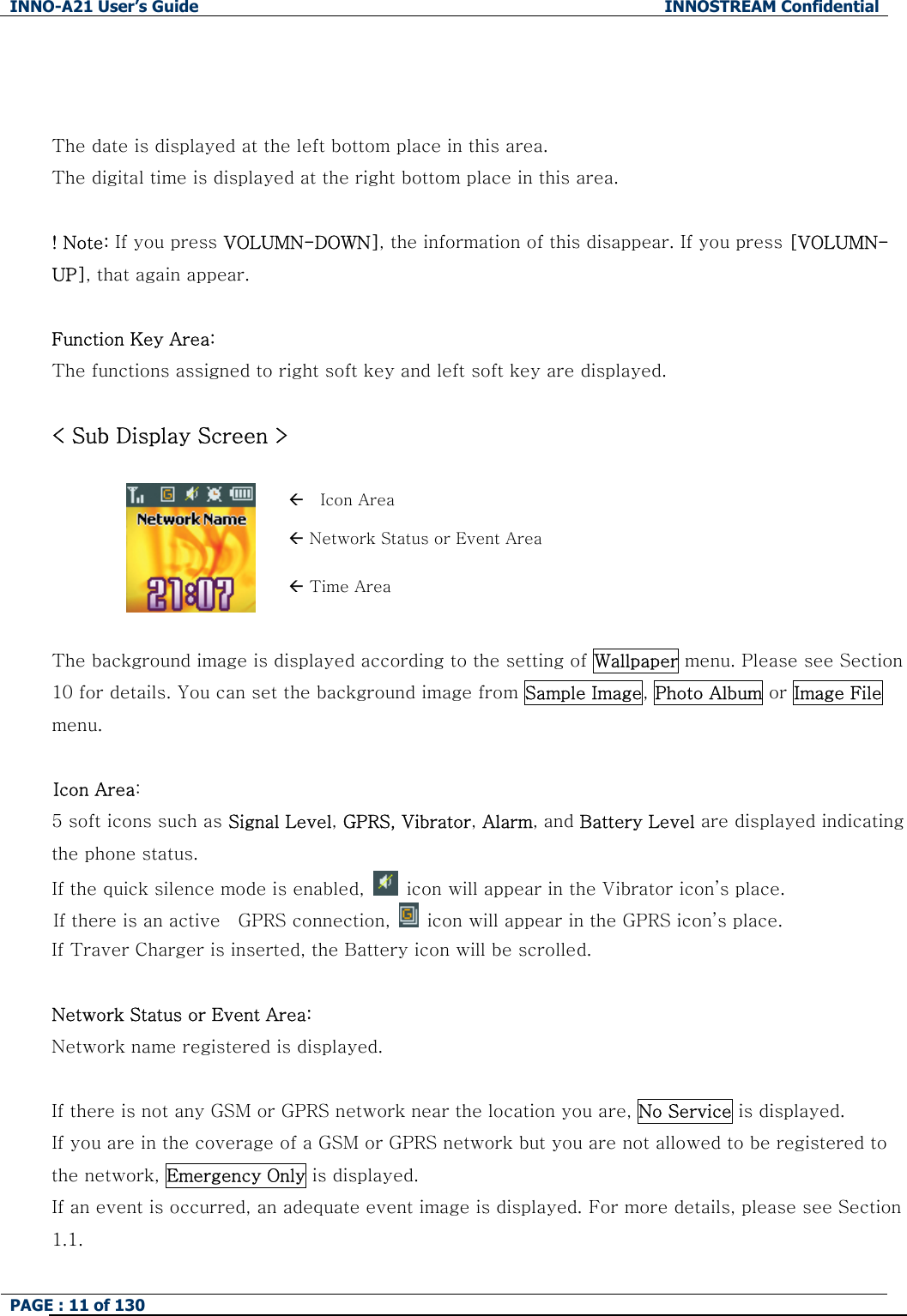 INNO-A21 User&rsquo;s Guide  INNOSTREAM Confidential PAGE : 11 of 130     The date is displayed at the left bottom place in this area. The digital time is displayed at the right bottom place in this area.  ! Note: If you press VOLUMN-DOWN], the information of this disappear. If you press [VOLUMN-UP], that again appear.  Function Key Area:  The functions assigned to right soft key and left soft key are displayed.  < Sub Display Screen >  &Aring;  Icon Area &Aring; Network Status or Event Area  &Aring; Time Area  The background image is displayed according to the setting of Wallpaper menu. Please see Section 10 for details. You can set the background image from Sample Image, Photo Album or Image File menu.  Icon Area:   5 soft icons such as Signal Level, GPRS, Vibrator, Alarm, and Battery Level are displayed indicating the phone status.   If the quick silence mode is enabled,    icon will appear in the Vibrator icon&rsquo;s place. If there is an active    GPRS connection,    icon will appear in the GPRS icon&rsquo;s place. If Traver Charger is inserted, the Battery icon will be scrolled.  Network Status or Event Area: Network name registered is displayed.  If there is not any GSM or GPRS network near the location you are, No Service is displayed. If you are in the coverage of a GSM or GPRS network but you are not allowed to be registered to the network, Emergency Only is displayed. If an event is occurred, an adequate event image is displayed. For more details, please see Section 1.1. 