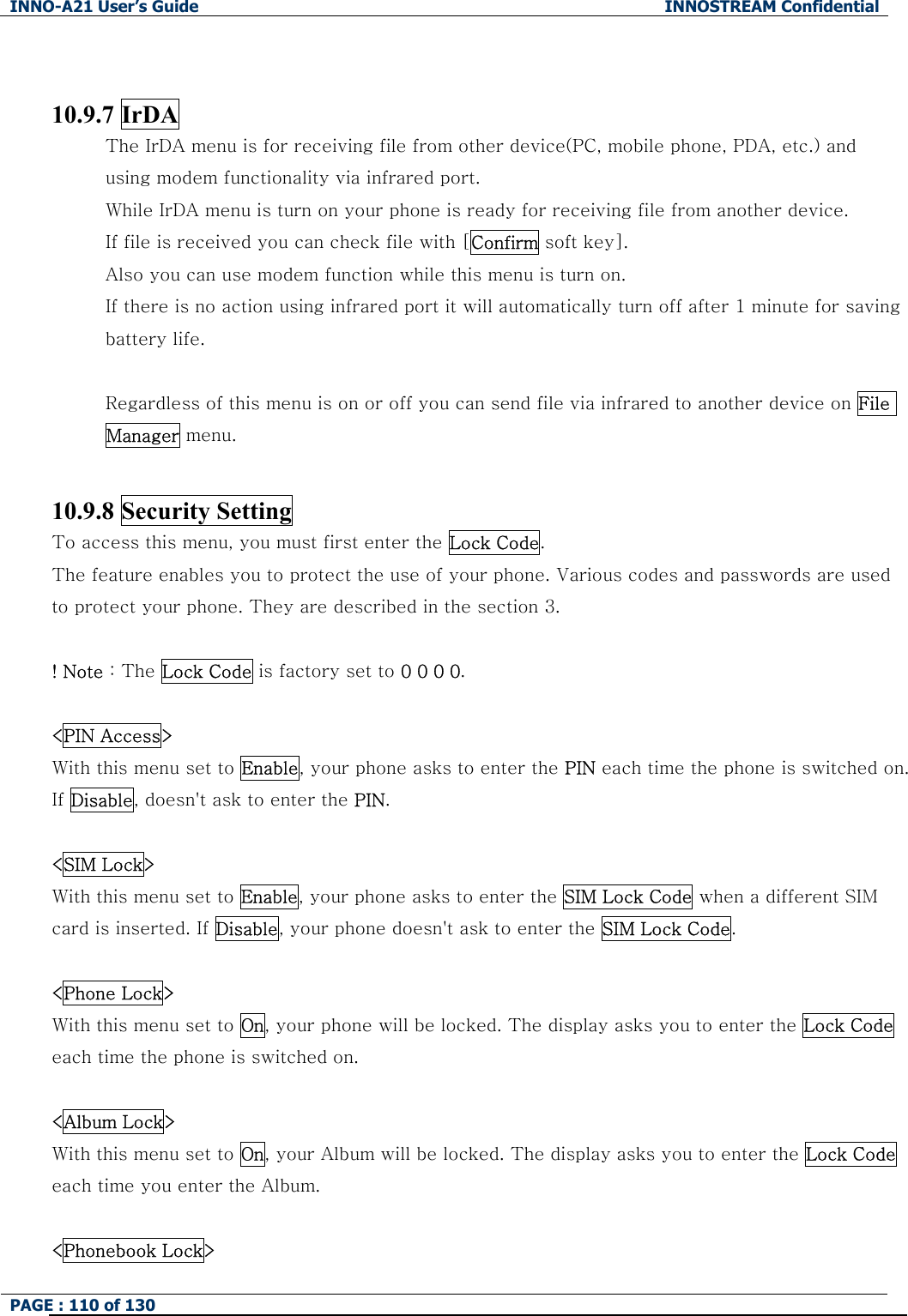 INNO-A21 User&rsquo;s Guide  INNOSTREAM Confidential PAGE : 110 of 130    10.9.7 IrDA The IrDA menu is for receiving file from other device(PC, mobile phone, PDA, etc.) and     using modem functionality via infrared port. While IrDA menu is turn on your phone is ready for receiving file from another device. If file is received you can check file with [Confirm soft key]. Also you can use modem function while this menu is turn on. If there is no action using infrared port it will automatically turn off after 1 minute for saving battery life.  Regardless of this menu is on or off you can send file via infrared to another device on File Manager menu.  10.9.8 Security Setting To access this menu, you must first enter the Lock Code.   The feature enables you to protect the use of your phone. Various codes and passwords are used to protect your phone. They are described in the section 3.  ! Note : The Lock Code is factory set to 0 0 0 0.  <PIN Access> With this menu set to Enable, your phone asks to enter the PIN each time the phone is switched on. If Disable, doesn't ask to enter the PIN.  <SIM Lock> With this menu set to Enable, your phone asks to enter the SIM Lock Code when a different SIM card is inserted. If Disable, your phone doesn't ask to enter the SIM Lock Code.    <Phone Lock> With this menu set to On, your phone will be locked. The display asks you to enter the Lock Code each time the phone is switched on.    <Album Lock> With this menu set to On, your Album will be locked. The display asks you to enter the Lock Code each time you enter the Album.  <Phonebook Lock> 