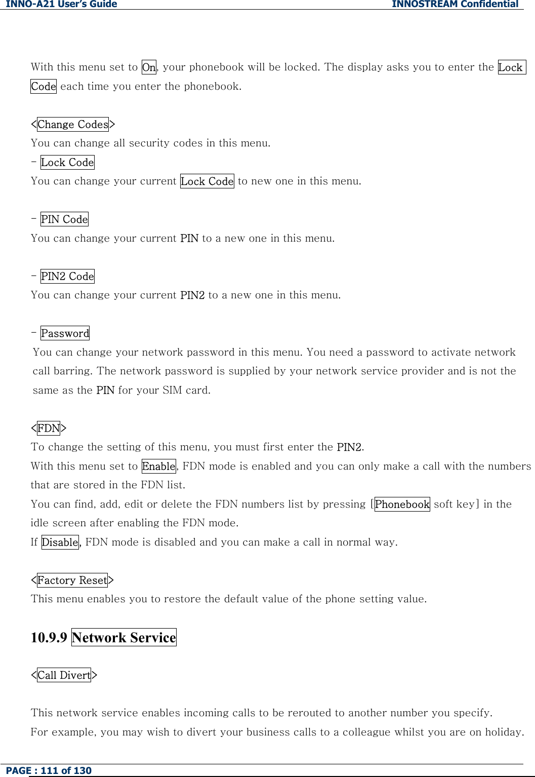 INNO-A21 User&rsquo;s Guide  INNOSTREAM Confidential PAGE : 111 of 130    With this menu set to On, your phonebook will be locked. The display asks you to enter the Lock Code each time you enter the phonebook.    <Change Codes> You can change all security codes in this menu. - Lock Code You can change your current Lock Code to new one in this menu.  - PIN Code You can change your current PIN to a new one in this menu.  - PIN2 Code You can change your current PIN2 to a new one in this menu.  - Password   You can change your network password in this menu. You need a password to activate network call barring. The network password is supplied by your network service provider and is not the same as the PIN for your SIM card.    <FDN> To change the setting of this menu, you must first enter the PIN2. With this menu set to Enable, FDN mode is enabled and you can only make a call with the numbers that are stored in the FDN list.   You can find, add, edit or delete the FDN numbers list by pressing [Phonebook soft key] in the idle screen after enabling the FDN mode. If Disable, FDN mode is disabled and you can make a call in normal way.  <Factory Reset> This menu enables you to restore the default value of the phone setting value.  10.9.9 Network Service  <Call Divert>  This network service enables incoming calls to be rerouted to another number you specify. For example, you may wish to divert your business calls to a colleague whilst you are on holiday. 