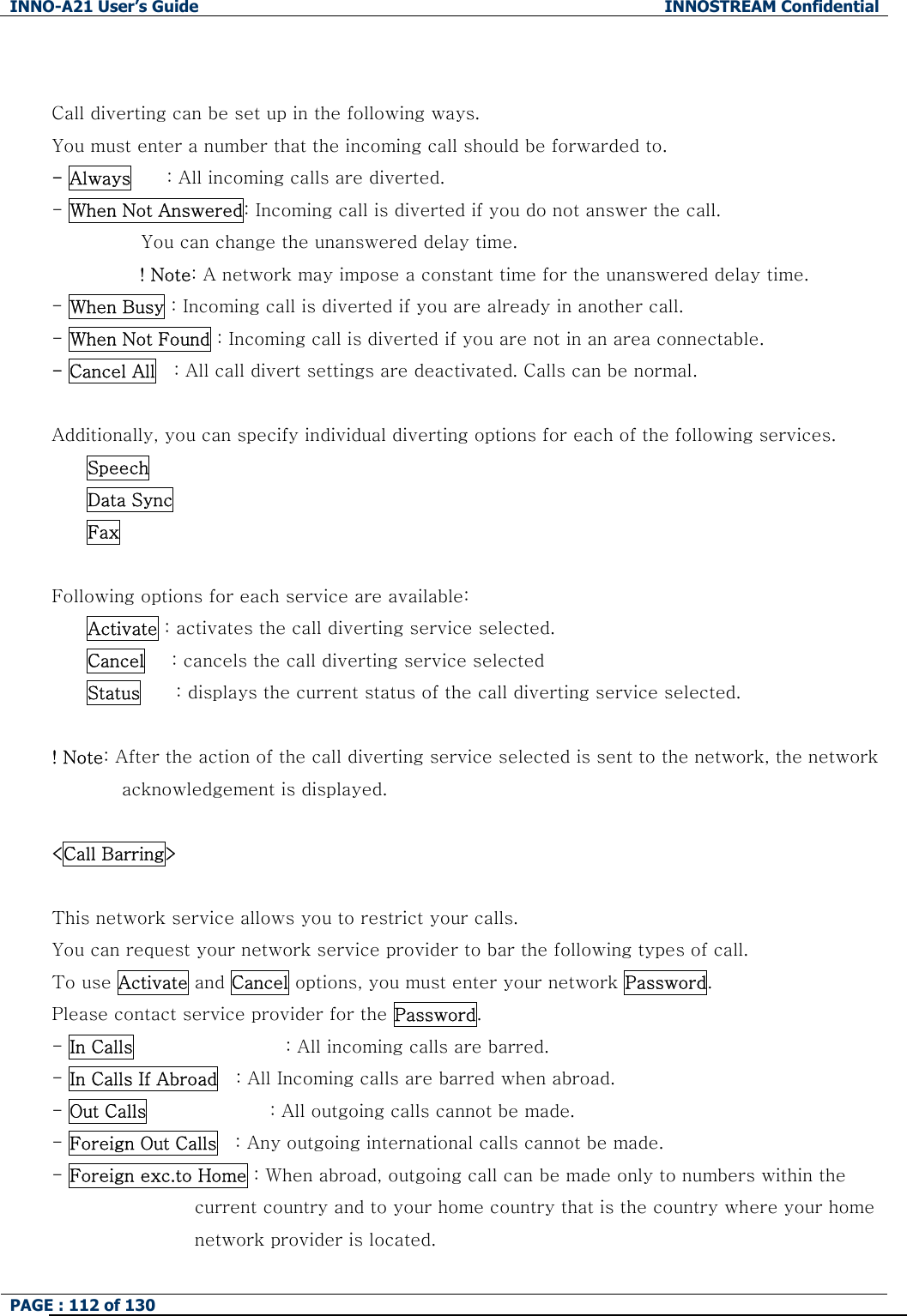 INNO-A21 User&rsquo;s Guide  INNOSTREAM Confidential PAGE : 112 of 130    Call diverting can be set up in the following ways. You must enter a number that the incoming call should be forwarded to. - Always    : All incoming calls are diverted. - When Not Answered: Incoming call is diverted if you do not answer the call.   You can change the unanswered delay time. ! Note: A network may impose a constant time for the unanswered delay time. - When Busy : Incoming call is diverted if you are already in another call. - When Not Found : Incoming call is diverted if you are not in an area connectable. - Cancel All    : All call divert settings are deactivated. Calls can be normal.  Additionally, you can specify individual diverting options for each of the following services.   Speech   Data Sync   Fax  Following options for each service are available: Activate : activates the call diverting service selected. Cancel      : cancels the call diverting service selected Status    : displays the current status of the call diverting service selected.      ! Note: After the action of the call diverting service selected is sent to the network, the network acknowledgement is displayed.  <Call Barring>      This network service allows you to restrict your calls. You can request your network service provider to bar the following types of call. To use Activate and Cancel options, you must enter your network Password. Please contact service provider for the Password. - In Calls                 : All incoming calls are barred. - In Calls If Abroad    : All Incoming calls are barred when abroad.                              - Out Calls              : All outgoing calls cannot be made. - Foreign Out Calls    : Any outgoing international calls cannot be made. - Foreign exc.to Home : When abroad, outgoing call can be made only to numbers within the   current country and to your home country that is the country where your home network provider is located. 