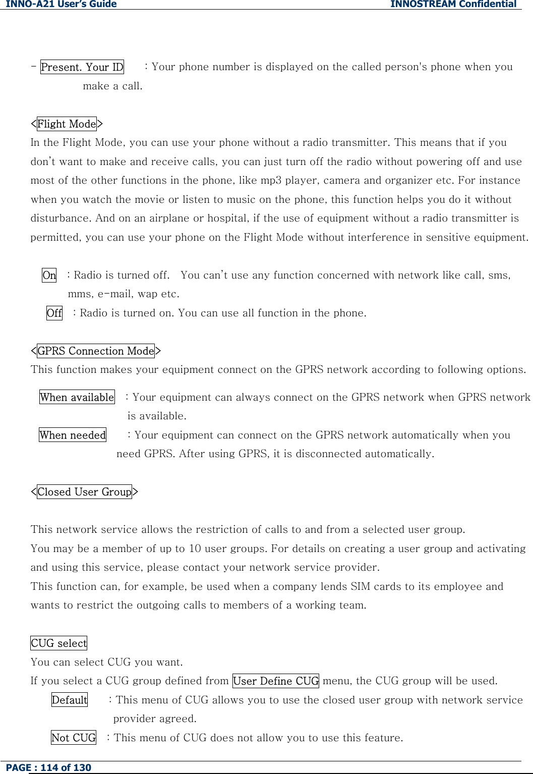 INNO-A21 User&rsquo;s Guide  INNOSTREAM Confidential PAGE : 114 of 130    - Present. Your ID        : Your phone number is displayed on the called person's phone when you make a call.  <Flight Mode> In the Flight Mode, you can use your phone without a radio transmitter. This means that if you don&rsquo;t want to make and receive calls, you can just turn off the radio without powering off and use most of the other functions in the phone, like mp3 player, camera and organizer etc. For instance when you watch the movie or listen to music on the phone, this function helps you do it without disturbance. And on an airplane or hospital, if the use of equipment without a radio transmitter is permitted, you can use your phone on the Flight Mode without interference in sensitive equipment.  On    : Radio is turned off.    You can&rsquo;t use any function concerned with network like call, sms, mms, e-mail, wap etc.    Off    : Radio is turned on. You can use all function in the phone.  <GPRS Connection Mode>   This function makes your equipment connect on the GPRS network according to following options. When available    : Your equipment can always connect on the GPRS network when GPRS network is available. When needed        : Your equipment can connect on the GPRS network automatically when you need GPRS. After using GPRS, it is disconnected automatically.  <Closed User Group>  This network service allows the restriction of calls to and from a selected user group. You may be a member of up to 10 user groups. For details on creating a user group and activating and using this service, please contact your network service provider. This function can, for example, be used when a company lends SIM cards to its employee and wants to restrict the outgoing calls to members of a working team.  CUG select You can select CUG you want.   If you select a CUG group defined from User Define CUG menu, the CUG group will be used. Default     : This menu of CUG allows you to use the closed user group with network service provider agreed. Not CUG    : This menu of CUG does not allow you to use this feature. 