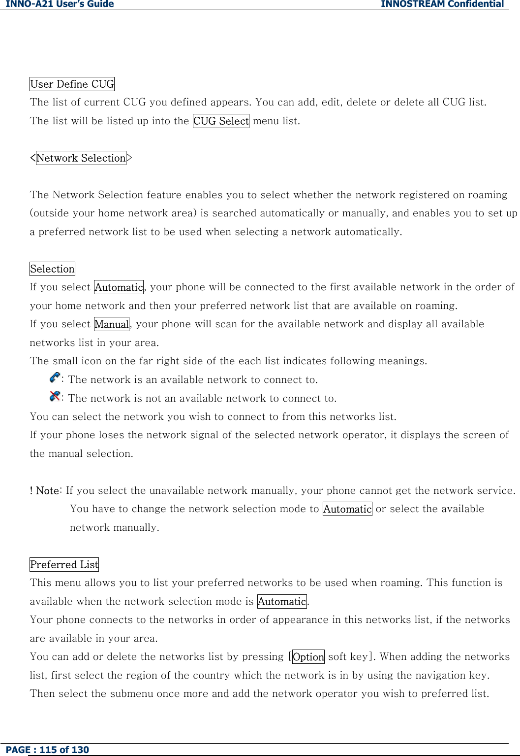 INNO-A21 User&rsquo;s Guide  INNOSTREAM Confidential PAGE : 115 of 130     User Define CUG The list of current CUG you defined appears. You can add, edit, delete or delete all CUG list. The list will be listed up into the CUG Select menu list.  <Network Selection>   The Network Selection feature enables you to select whether the network registered on roaming (outside your home network area) is searched automatically or manually, and enables you to set up a preferred network list to be used when selecting a network automatically.  Selection   If you select Automatic, your phone will be connected to the first available network in the order of your home network and then your preferred network list that are available on roaming.         If you select Manual, your phone will scan for the available network and display all available networks list in your area. The small icon on the far right side of the each list indicates following meanings. : The network is an available network to connect to. : The network is not an available network to connect to.   You can select the network you wish to connect to from this networks list. If your phone loses the network signal of the selected network operator, it displays the screen of the manual selection.  ! Note: If you select the unavailable network manually, your phone cannot get the network service. You have to change the network selection mode to Automatic or select the available network manually.    Preferred List This menu allows you to list your preferred networks to be used when roaming. This function is available when the network selection mode is Automatic. Your phone connects to the networks in order of appearance in this networks list, if the networks are available in your area. You can add or delete the networks list by pressing [Option soft key]. When adding the networks list, first select the region of the country which the network is in by using the navigation key. Then select the submenu once more and add the network operator you wish to preferred list.  