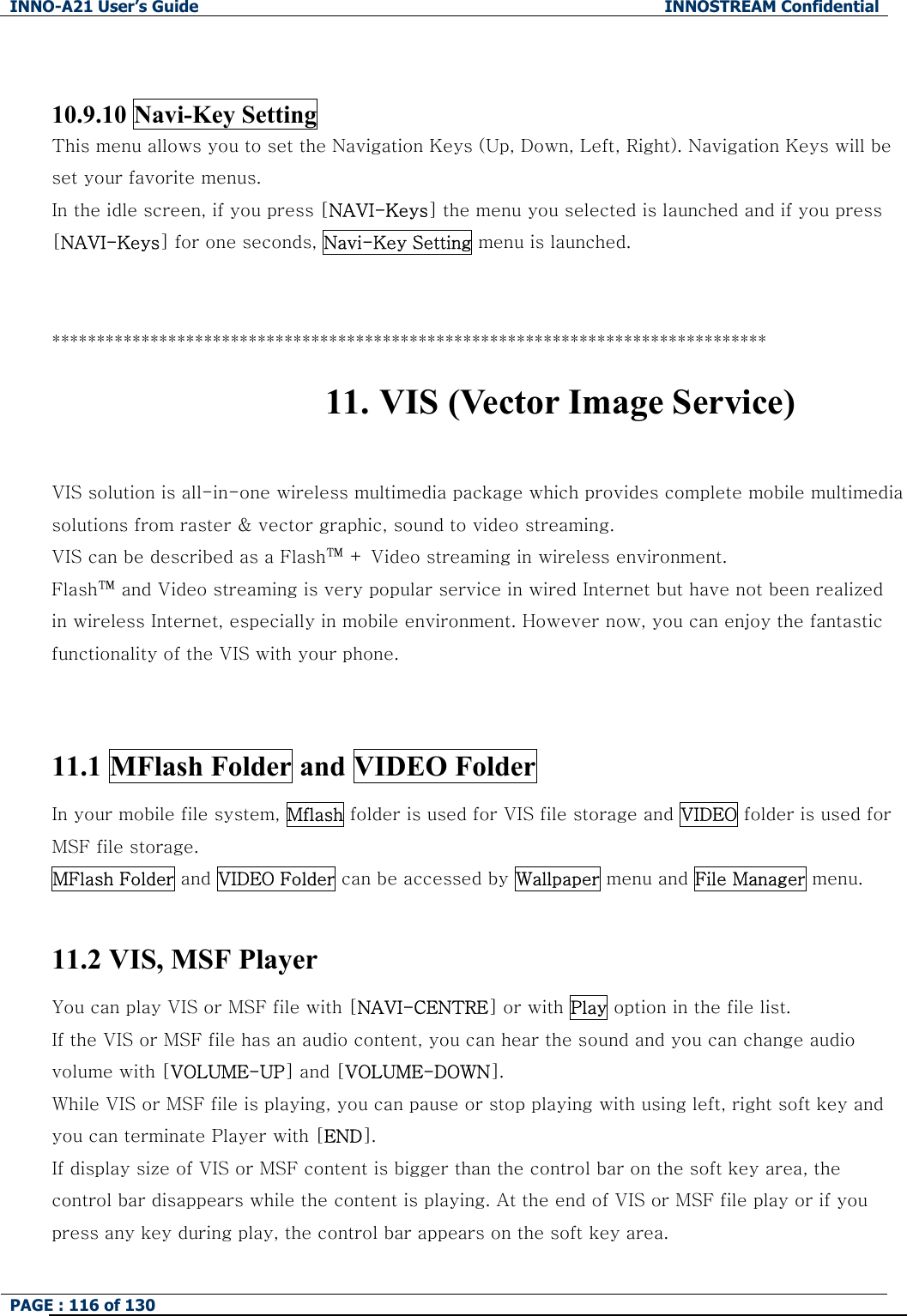 INNO-A21 User&rsquo;s Guide  INNOSTREAM Confidential PAGE : 116 of 130    10.9.10 Navi-Key Setting This menu allows you to set the Navigation Keys (Up, Down, Left, Right). Navigation Keys will be set your favorite menus.   In the idle screen, if you press [NAVI-Keys] the menu you selected is launched and if you press [NAVI-Keys] for one seconds, Navi-Key Setting menu is launched.   ******************************************************************************** 11. VIS (Vector Image Service)  VIS solution is all-in-one wireless multimedia package which provides complete mobile multimedia solutions from raster &amp; vector graphic, sound to video streaming.   VIS can be described as a Flash&trade; + Video streaming in wireless environment.     Flash&trade; and Video streaming is very popular service in wired Internet but have not been realized in wireless Internet, especially in mobile environment. However now, you can enjoy the fantastic functionality of the VIS with your phone.   11.1 MFlash Folder and VIDEO Folder In your mobile file system, Mflash folder is used for VIS file storage and VIDEO folder is used for MSF file storage. MFlash Folder and VIDEO Folder can be accessed by Wallpaper menu and File Manager menu.  11.2 VIS, MSF Player You can play VIS or MSF file with [NAVI-CENTRE] or with Play option in the file list. If the VIS or MSF file has an audio content, you can hear the sound and you can change audio volume with [VOLUME-UP] and [VOLUME-DOWN]. While VIS or MSF file is playing, you can pause or stop playing with using left, right soft key and you can terminate Player with [END]. If display size of VIS or MSF content is bigger than the control bar on the soft key area, the control bar disappears while the content is playing. At the end of VIS or MSF file play or if you press any key during play, the control bar appears on the soft key area. 